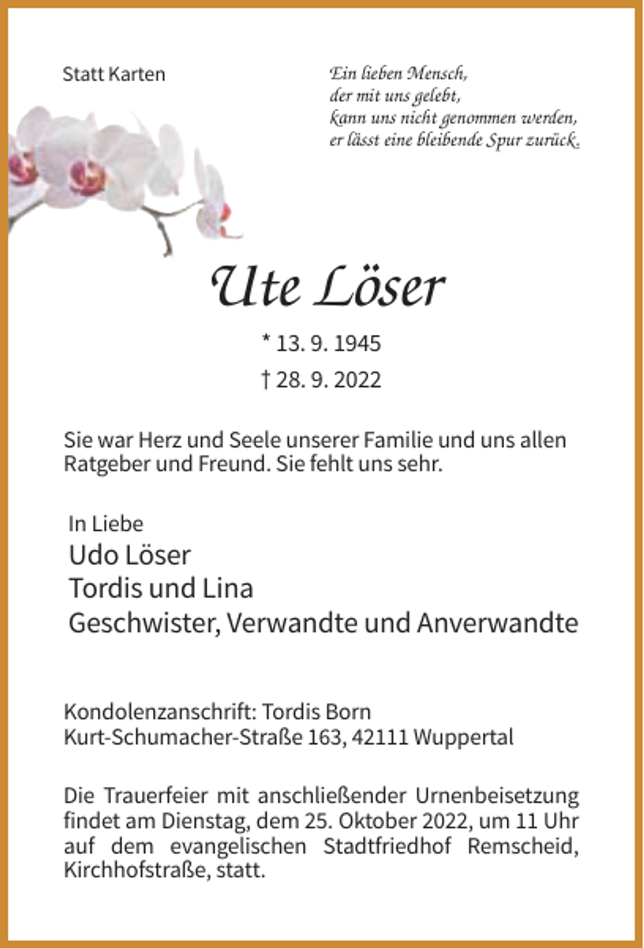 <p>Statt Karten</p><p>Ein lieben Mensch,<br />der mit uns gelebt,<br />kann uns nicht genommen werden,<br />er lässt eine bleibende Spur zurück.</p><p>Ute Löser<br />* 13. 9. 1945<br />† 28. 9. 2022<br />Sie war Herz und Seele unserer Familie und uns allen<br />Ratgeber und Freund. Sie fehlt uns sehr.<br />In Liebe</p><p>Udo Löser<br />Tordis und Lina<br />Geschwister, Verwandte und Anverwandte<br />Kondolenzanschrift: Tordis Born<br />Kurt-Schumacher-Straße 163, 42111 Wuppertal<br />Die Trauerfeier mit anschließender Urnenbeisetzung<br />findet am Dienstag, dem 25. Oktober 2022, um 11 Uhr<br />auf dem evangelischen Stadtfriedhof Remscheid,<br />Kirchhofstraße, statt.</p>