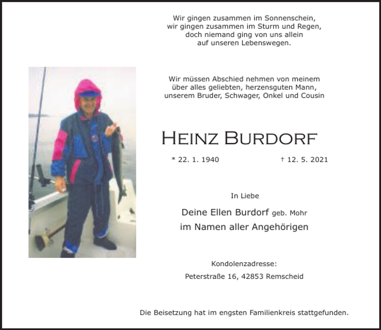 <p>Wir gingen zusammen im Sonnenschein,<br />wir gingen zusammen im Sturm und Regen,<br />doch niemand ging von uns allein<br />auf unseren Lebenswegen.</p><p>Wir müssen Abschied nehmen von meinem<br />über alles geliebten, herzensguten Mann,<br />unserem Bruder, Schwager, Onkel und Cousin</p><p>Heinz Burdorf<br />* 22. 1. 1940</p><p>† 12. 5. 2021</p><p>In Liebe</p><p>Deine Ellen Burdorf</p><p>geb. Mohr</p><p>im Namen aller Angehörigen</p><p>Kondolenzadresse:<br />Peterstraße 16, 42853 Remscheid</p><p>Die Beisetzung hat im engsten Familienkreis stattgefunden.</p>