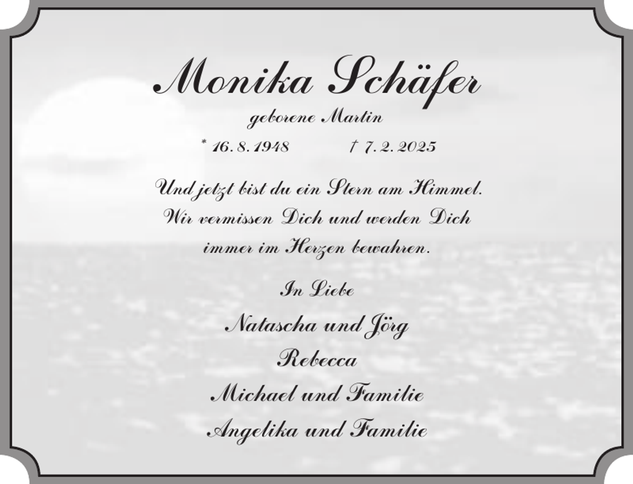 <p>Monika<br />Schafer<br />geborene Martin<br />* 16. 8. 1948</p><p>† 7. 2. 2025</p><p>Und jetzt bist du ein Stern am Himmel.<br />Wir vermissen Dich und werden Dich<br />immer im Herzen bewahren.<br />In Liebe</p><p>Natascha und Jorg<br />Rebecca<br />Michael und Familie<br />Angelika und Familie</p>