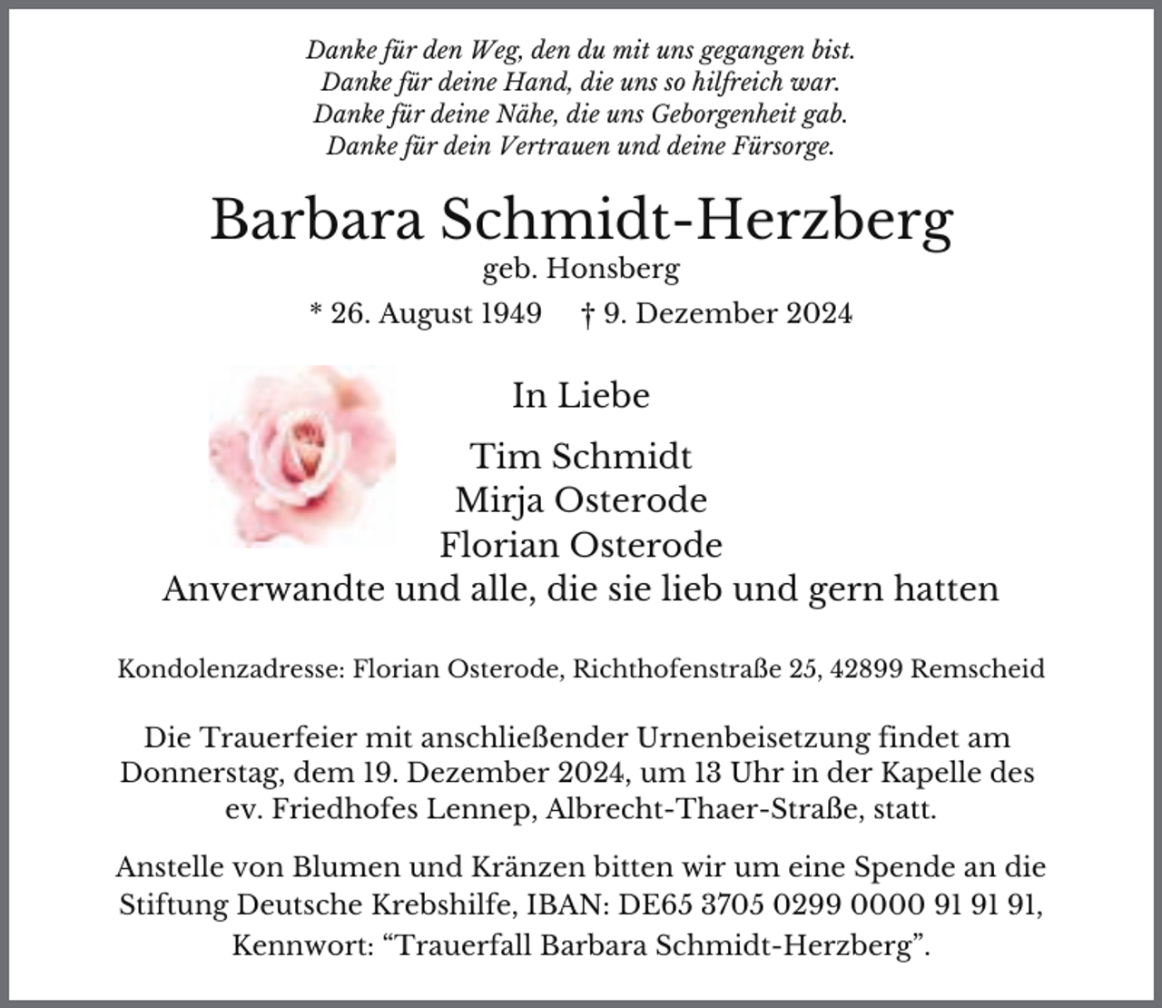 <p>Danke für den Weg, den du mit uns gegangen bist.<br />Danke für deine Hand, die uns so hilfreich war.<br />Danke für deine Nähe, die uns Geborgenheit gab.<br />Danke für dein Vertrauen und deine Fürsorge.</p><p>Barbara Schmidt-Herzberg<br />geb. Honsberg</p><p>* 26. August 1949</p><p>† 9. Dezember 2024</p><p>In Liebe<br />Tim Schmidt<br />Mirja Osterode<br />Florian Osterode<br />Anverwandte und alle, die sie lieb und gern hatten<br />Kondolenzadresse: Florian Osterode, Richthofenstraße 25, 42899 Remscheid</p><p>Die Trauerfeier mit anschließender Urnenbeisetzung findet am<br />Donnerstag, dem 19. Dezember 2024, um 13 Uhr in der Kapelle des<br />ev. Friedhofes Lennep, Albrecht-Thaer-Straße, statt.</p><p>Anstelle von Blumen und Kränzen bitten wir um eine Spende an die<br />Stiftung Deutsche Krebshilfe, IBAN: DE65 3705 0299 0000 ,<br />Kennwort: “Trauerfall Barbara Schmidt-Herzberg”.</p>