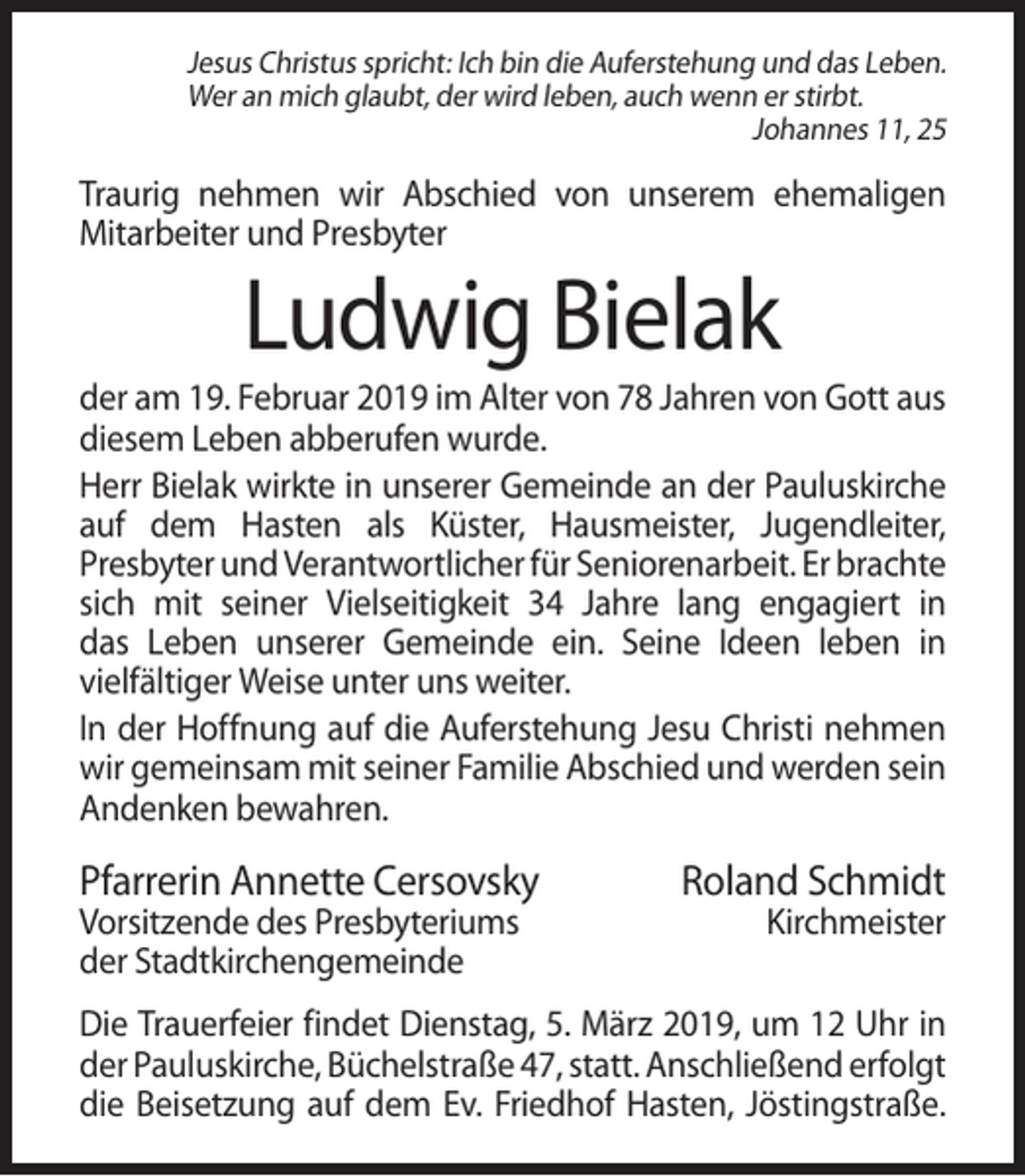 <p>Jesus Christus spricht: Ich bin die Auferstehung und das Leben.<br />Wer an mich glaubt, der wird leben, auch wenn er stirbt.<br />Johannes 11, 25</p><p>Traurig nehmen wir Abschied von unserem ehemaligen<br />Mitarbeiter und Presbyter</p><p>Ludwig Bielak<br />der am 19. Februar 2019 im Alter von 78 Jahren von Gott aus<br />diesem Leben abberufen wurde.<br />Herr Bielak wirkte in unserer Gemeinde an der Pauluskirche<br />auf dem Hasten als Küster, Hausmeister, Jugendleiter,<br />Presbyter und Verantwortlicher für Seniorenarbeit. Er brachte<br />sich mit seiner Vielseitigkeit 34 Jahre lang engagiert in<br />das Leben unserer Gemeinde ein. Seine Ideen leben in<br />vielfältiger Weise unter uns weiter.<br />In der Hoffnung auf die Auferstehung Jesu Christi nehmen<br />wir gemeinsam mit seiner Familie Abschied und werden sein<br />Andenken bewahren.</p><p>Pfarrerin Annette Cersovsky<br />Vorsitzende des Presbyteriums<br />der Stadtkirchengemeinde</p><p>Roland Schmidt<br />Kirchmeister</p><p>Die Trauerfeier findet Dienstag, 5. März 2019, um 12 Uhr in<br />der Pauluskirche, Büchelstraße 47, statt. Anschließend erfolgt<br />die Beisetzung auf dem Ev. Friedhof Hasten, Jöstingstraße.</p>