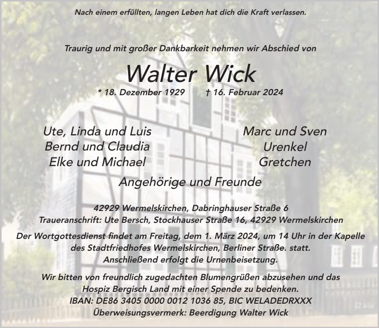 <p>Nach einem erfüllten, langen Leben hat dich die Kraft verlassen.</p><p>Traurig und mit großer Dankbarkeit nehmen wir Abschied von</p><p>Walter Wick</p><p>* 18. Dezember 1929</p><p>Ute, Linda und Luis<br />Bernd und Claudia<br />Elke und Michael</p><p>† 16. Februar 2024</p><p>Marc und Sven<br />Urenkel<br />Gretchen</p><p>Angehörige und Freunde<br />42929 Wermelskirchen, Dabringhauser Straße 6<br />Traueranschrift: Ute Bersch, Stockhauser Straße 16, 42929 Wermelskirchen<br />Der Wortgottesdienst findet am Freitag, dem 1. März 2024, um 14 Uhr in der Kapelle<br />des Stadtfriedhofes Wermelskirchen, Berliner Straße. statt.<br />Anschließend erfolgt die Urnenbeisetzung.<br />Wir bitten von freundlich zugedachten Blumengrüßen abzusehen und das<br />Hospiz Bergisch Land mit einer Spende zu bedenken.<br />IBAN: DE86 3405 0012 1036 85, BIC WELADEDRXXX<br />Überweisungsvermerk: Beerdigung Walter Wick</p>