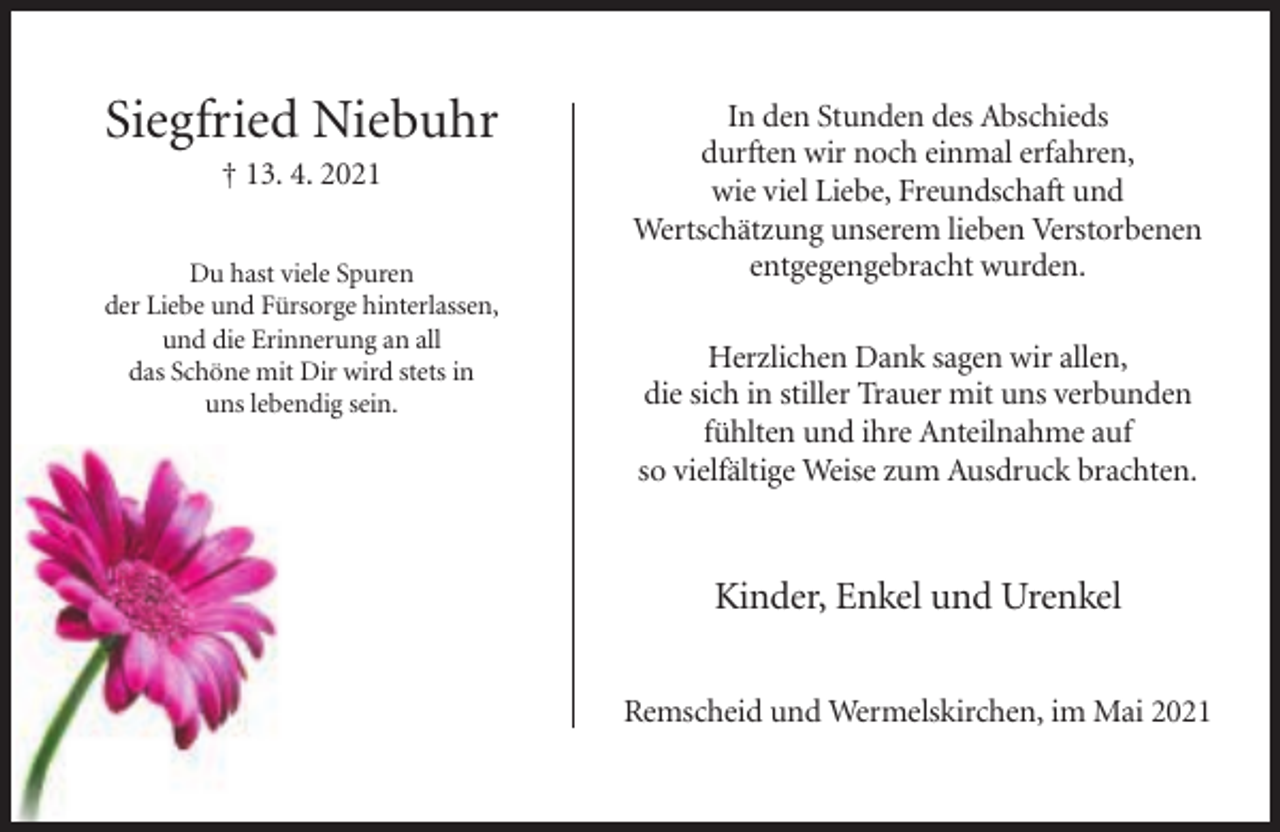 <p>Siegfried Niebuhr<br />† 13. 4. 2021<br />Du hast viele Spuren<br />der Liebe und Fürsorge hinterlassen,<br />und die Erinnerung an all<br />das Schöne mit Dir wird stets in<br />uns lebendig sein.</p><p>In den Stunden des Abschieds<br />durften wir noch einmal erfahren,<br />wie viel Liebe, Freundschaft und<br />Wertschätzung unserem lieben Verstorbenen<br />entgegengebracht wurden.<br />Herzlichen Dank sagen wir allen,<br />die sich in stiller Trauer mit uns verbunden<br />fühlten und ihre Anteilnahme auf<br />so vielfältige Weise zum Ausdruck brachten.</p><p>Kinder, Enkel und Urenkel<br />Remscheid und Wermelskirchen, im Mai 2021</p>