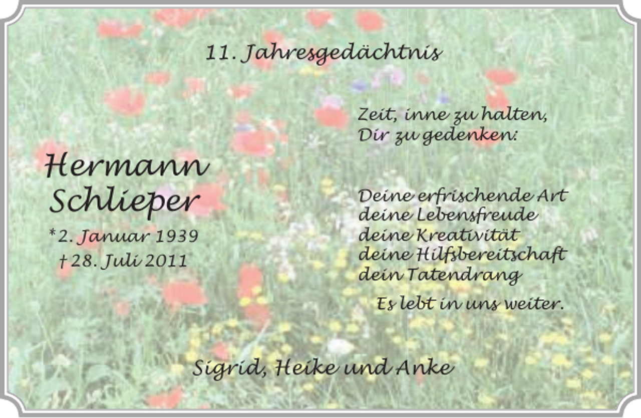 <p>11. Jahresgedächtnis<br />Zeit, inne zu halten,<br />Dir zu gedenken:</p><p>Hermann<br />Schlieper<br />* 2. Januar 1939<br />† 28. Juli 2011</p><p>Deine erfrischende Art<br />deine Lebensfreude<br />deine Kreativität<br />deine Hilfsbereitschaft<br />dein Tatendrang<br />Es lebt in uns weiter.</p><p>Sigrid, Heike und Anke</p>