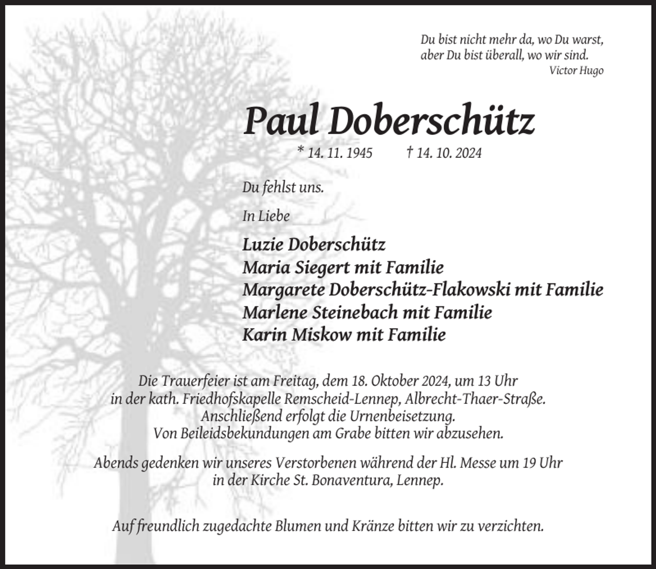 <p>Du bist nicht mehr da, wo Du warst,<br />aber Du bist überall, wo wir sind.<br />Victor Hugo</p>
<p>Paul Doberschütz<br />* 14. 11. 1945</p>
<p>† 14. 10. 2024</p>
<p>Du fehlst uns.<br />In Liebe</p>
<p>Luzie Doberschütz<br />Maria Siegert mit Familie<br />Margarete Doberschütz-Flakowski mit Familie<br />Marlene Steinebach mit Familie<br />Karin Miskow mit Familie<br />Die Trauerfeier ist am Freitag, dem 18. Oktober 2024, um 13 Uhr<br />in der kath. Friedhofskapelle Remscheid-Lennep, Albrecht-Thaer-Straße.<br />Anschließend erfolgt die Urnenbeisetzung.<br />Von Beileidsbekundungen am Grabe bitten wir abzusehen.<br />Abends gedenken wir unseres Verstorbenen während der Hl. Messe um 19 Uhr<br />in der Kirche St. Bonaventura, Lennep.</p>
<p>Auf freundlich zugedachte Blumen und Kränze bitten wir zu verzichten.</p>