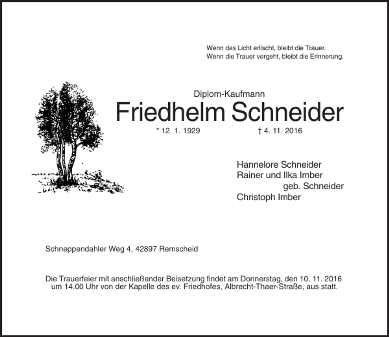 <p>Wenn das Licht erlischt, bleibt die Trauer.<br />Wenn die Trauer vergeht, bleibt die Erinnerung.</p><p>Diplom-Kaufmann</p><p>Friedhelm Schneider<br />* 12. 1. 1929</p><p>† 4. 11. 2016</p><p>Hannelore Schneider<br />Rainer und Ilka Imber<br />geb. Schneider<br />Christoph Imber</p><p>Schneppendahler Weg 4, 42897 Remscheid</p><p>Die Trauerfeier mit anschließender Beisetzung findet am Donnerstag, den 10. 11. 2016<br />um 14.00 Uhr von der Kapelle des ev. Friedhofes, Albrecht-Thaer-Straße, aus statt.</p>
