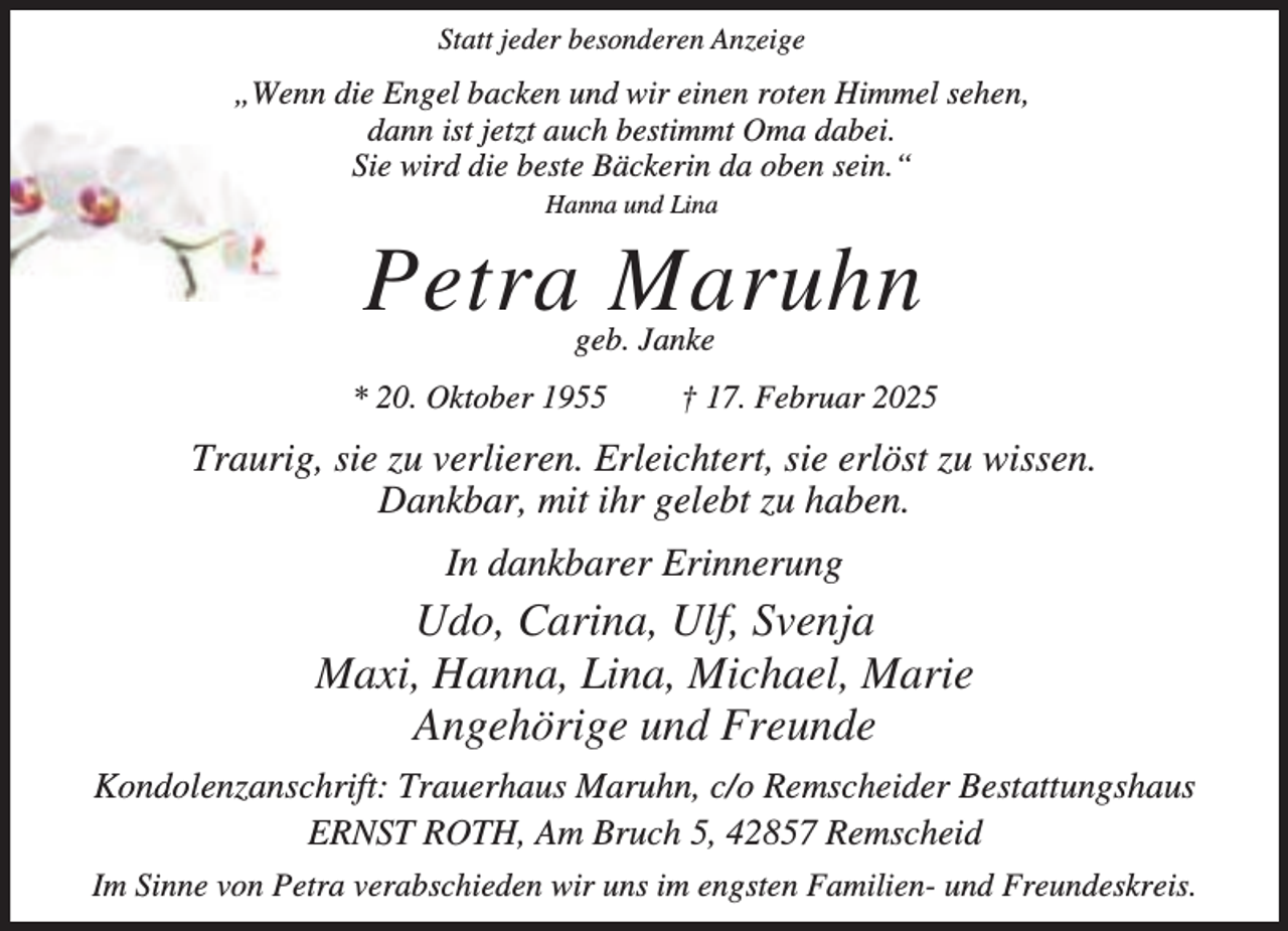 <p>Statt jeder besonderen Anzeige</p><p>„Wenn die Engel backen und wir einen roten Himmel sehen,<br />dann ist jetzt auch bestimmt Oma dabei.<br />Sie wird die beste Bäckerin da oben sein.“<br />Hanna und Lina</p><p>Petra Maruhn<br />geb. Janke</p><p>* 20. Oktober 1955</p><p>† 17. Februar 2025</p><p>Traurig, sie zu verlieren. Erleichtert, sie erlöst zu wissen.<br />Dankbar, mit ihr gelebt zu haben.<br />In dankbarer Erinnerung</p><p>Udo, Carina, Ulf, Svenja<br />Maxi, Hanna, Lina, Michael, Marie<br />Angehörige und Freunde<br />Kondolenzanschrift: Trauerhaus Maruhn, c/o Remscheider Bestattungshaus<br />ERNST ROTH, Am Bruch 5, 42857 Remscheid<br />Im Sinne von Petra verabschieden wir uns im engsten Familien- und Freundeskreis.</p>
