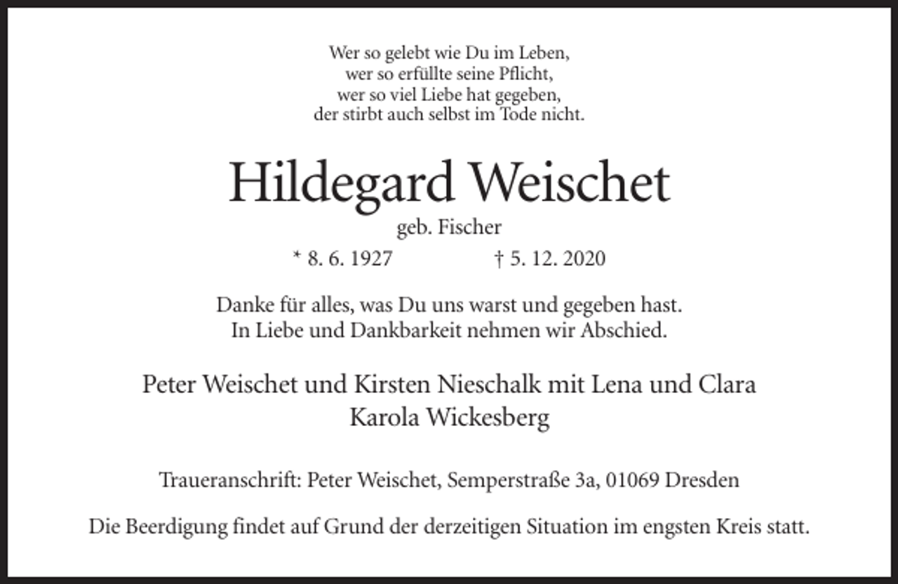 <p>Wer so gelebt wie Du im Leben,<br />wer so erfüllte seine Pflicht,<br />wer so viel Liebe hat gegeben,<br />der stirbt auch selbst im Tode nicht.</p><p>Hildegard Weischet<br />* 8. 6. 1927</p><p>geb. Fischer<br />† 5. 12. 2020</p><p>Danke für alles, was Du uns warst und gegeben hast.<br />In Liebe und Dankbarkeit nehmen wir Abschied.</p><p>Peter Weischet und Kirsten Nieschalk mit Lena und Clara<br />Karola Wickesberg<br />Traueranschrift: Peter Weischet, Semperstraße 3a, 01069 Dresden<br />Die Beerdigung findet auf Grund der derzeitigen Situation im engsten Kreis statt.</p>