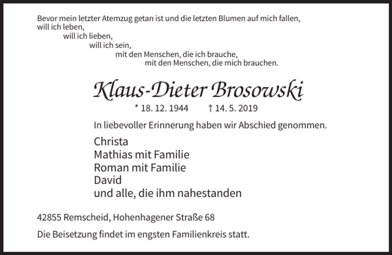 <p>Bevor mein letzter Atemzug getan ist und die letzten Blumen auf mich fallen,<br />will ich leben,<br />will ich lieben,<br />will ich sein,<br />mit den Menschen, die ich brauche,<br />mit den Menschen, die mich brauchen.</p><p>Klaus-Dieter Brosowski<br />* 18. 12. 1944</p><p>† 14. 5. 2019</p><p>In liebevoller Erinnerung haben wir Abschied genommen.</p><p>Christa<br />Mathias mit Familie<br />Roman mit Familie<br />David<br />und alle, die ihm nahestanden<br />42855 Remscheid, Hohenhagener Straße 68<br />Die Beisetzung findet im engsten Familienkreis statt.</p>
