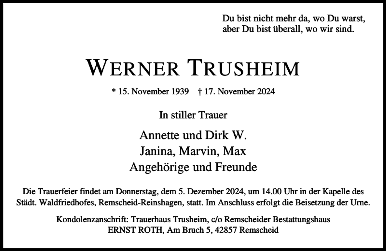 <p>Du bist nicht mehr da, wo Du warst,<br />aber Du bist überall, wo wir sind.</p><p>W ERNER T RUSHEIM<br />* 15. November 1939</p><p>† 17. November 2024</p><p>In stiller Trauer</p><p>Annette und Dirk W.<br />Janina, Marvin, Max<br />Angehörige und Freunde<br />Die Trauerfeier findet am Donnerstag, dem 5. Dezember 2024, um 14.00 Uhr in der Kapelle des<br />Städt. Waldfriedhofes, Remscheid-Reinshagen, statt. Im Anschluss erfolgt die Beisetzung der Urne.<br />Kondolenzanschrift: Trauerhaus Trusheim, c/o Remscheider Bestattungshaus<br />ERNST ROTH, Am Bruch 5, 42857 Remscheid</p>