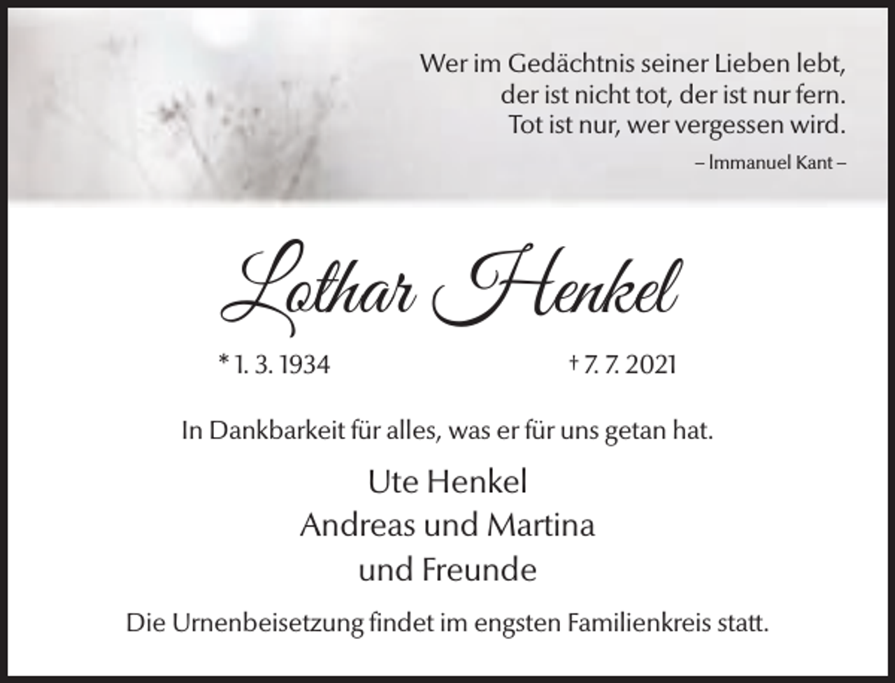 <p>Wer im Gedächtnis seiner Lieben lebt,<br />der ist nicht tot, der ist nur fern.<br />Tot ist nur, wer vergessen wird.<br />– lmmanuel Kant –</p><p>Lothar Henkel<br />* 1. 3. 1934</p><p>† 7. 7. 2021</p><p>In Dankbarkeit für alles, was er für uns getan hat.</p><p>Ute Henkel<br />Andreas und Martina<br />und Freunde<br />Die Urnenbeisetzung findet im engsten Familienkreis statt.</p>