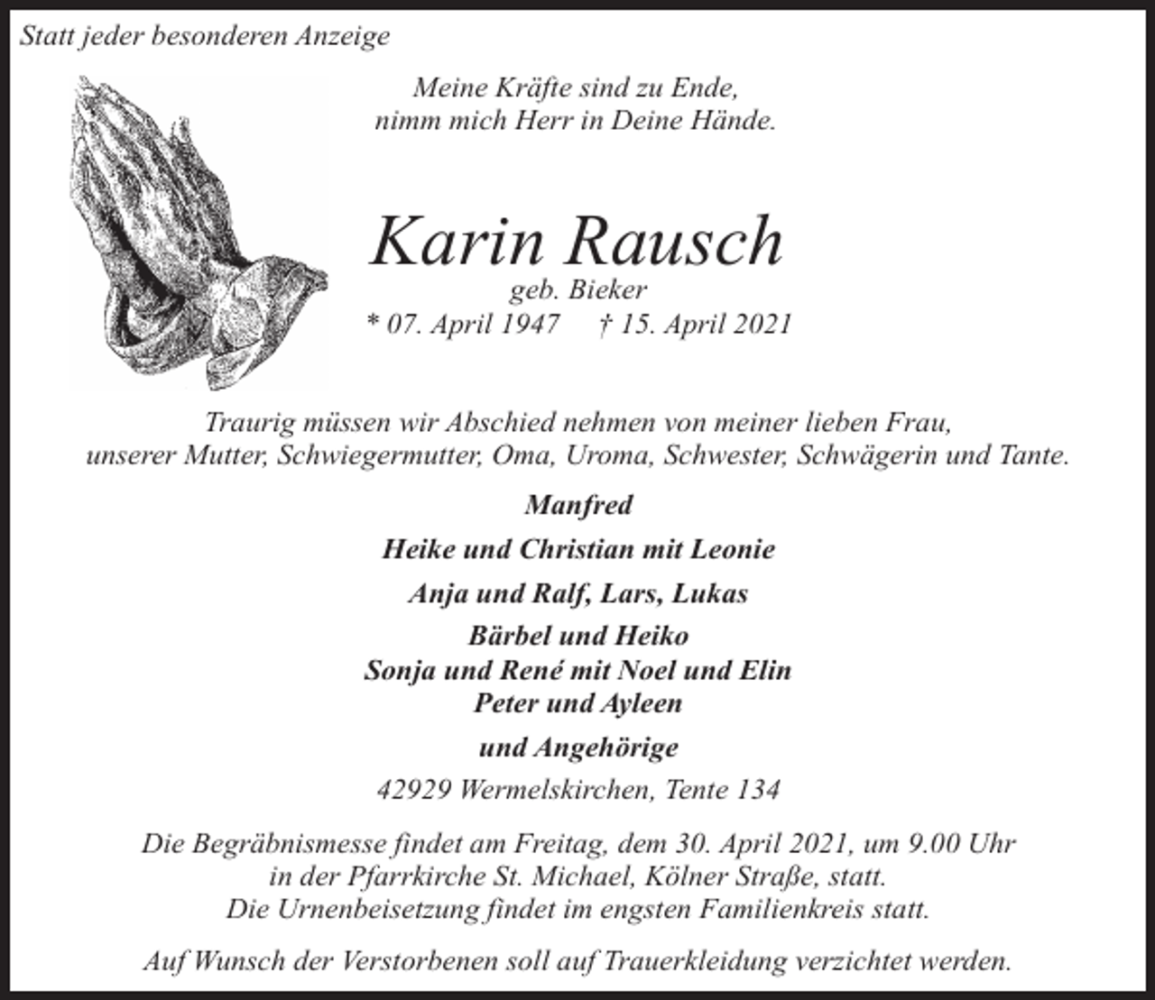 <p>Statt jeder besonderen Anzeige<br />Meine Kräfte sind zu Ende,<br />nimm mich Herr in Deine Hände.</p><p>Karin Rausch</p><p>geb. Bieker<br />* 07. April 1947 † 15. April 2021<br />Traurig müssen wir Abschied nehmen von meiner lieben Frau,<br />unserer Mutter, Schwiegermutter, Oma, Uroma, Schwester, Schwägerin und Tante.<br />Manfred<br />Heike und Christian mit Leonie<br />Anja und Ralf, Lars, Lukas<br />Bärbel und Heiko<br />Sonja und René mit Noel und Elin<br />Peter und Ayleen<br />und Angehörige<br />42929 Wermelskirchen, Tente 134<br />Die Begräbnismesse findet am Freitag, dem 30. April 2021, um 9.00 Uhr<br />in der Pfarrkirche St. Michael, Kölner Straße, statt.<br />Die Urnenbeisetzung findet im engsten Familienkreis statt.<br />Auf Wunsch der Verstorbenen soll auf Trauerkleidung verzichtet werden.</p>