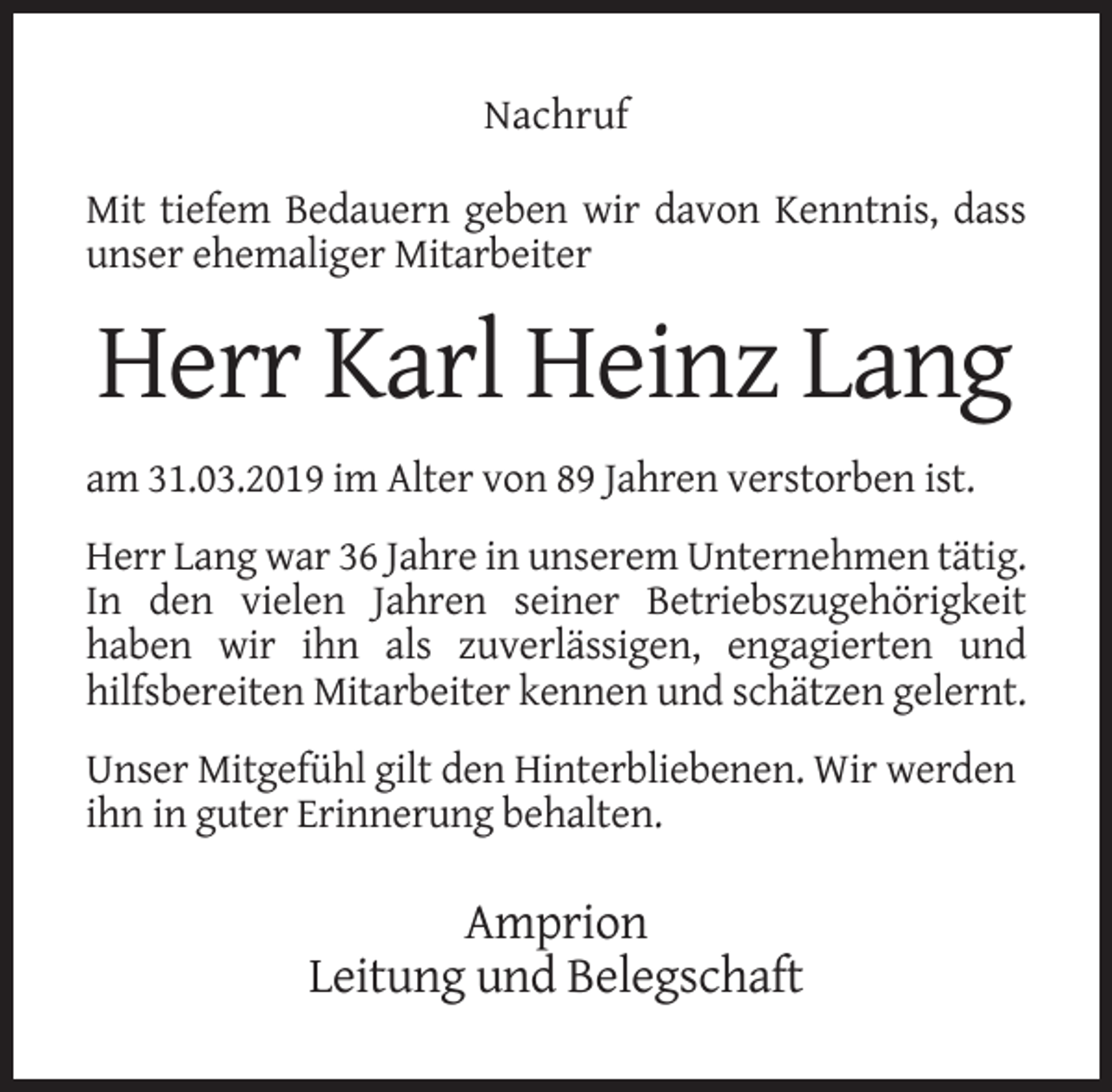 <p>Nachruf<br />Mit tiefem Bedauern geben wir davon Kenntnis, dass<br />unser ehemaliger Mitarbeiter</p><p>Herr Karl Heinz Lang<br />am 31.03.2019 im Alter von 89 Jahren verstorben ist.<br />Herr Lang war 36 Jahre in unserem Unternehmen tätig.<br />In den vielen Jahren seiner Betriebszugehörigkeit<br />haben wir ihn als zuverlässigen, engagierten und<br />hilfsbereiten Mitarbeiter kennen und schätzen gelernt.<br />Unser Mitgefühl gilt den Hinterbliebenen. Wir werden<br />ihn in guter Erinnerung behalten.</p><p>Amprion<br />Leitung und Belegschaft</p>