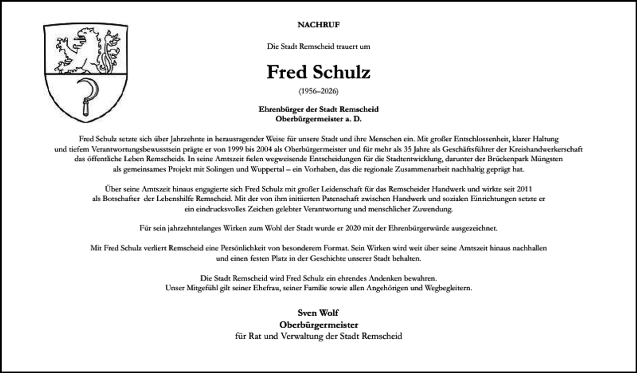 <p>NACHRUF<br />Die Stadt Remscheid trauert um</p><p>Fred Schulz<br />(1956–2026)<br />Ehrenbürger der Stadt Remscheid<br />Oberbürgermeister a. D.<br />Fred Schulz setzte sich über Jahrzehnte in herausragender Weise für unsere Stadt und ihre Menschen ein. Mit großer Entschlossenheit, klarer Haltung<br />und tiefem Verantwortungsbewusstsein prägte er von 1999 bis 2004 als Oberbürgermeister und für mehr als 35 Jahre als Geschäftsführer der Kreishandwerkerschaft<br />das öffentliche Leben Remscheids. In seine Amtszeit ﬁelen wegweisende Entscheidungen für die Stadtentwicklung, darunter der Brückenpark Müngsten<br />als gemeinsames Projekt mit Solingen und Wuppertal – ein Vorhaben, das die regionale Zusammenarbeit nachhaltig geprägt hat.<br />Über seine Amtszeit hinaus engagierte sich Fred Schulz mit großer Leidenschaft für das Remscheider Handwerk und wirkte seit 2011<br />als Botschafter der Lebenshilfe Remscheid. Mit der von ihm initiierten Patenschaft zwischen Handwerk und sozialen Einrichtungen setzte er<br />ein eindrucksvolles Zeichen gelebter Verantwortung und menschlicher Zuwendung.<br />Für sein jahrzehntelanges Wirken zum Wohl der Stadt wurde er 2020 mit der Ehrenbürgerwürde ausgezeichnet.<br />Mit Fred Schulz verliert Remscheid eine Persönlichkeit von besonderem Format. Sein Wirken wird weit über seine Amtszeit hinaus nachhallen<br />und einen festen Platz in der Geschichte unserer Stadt behalten.<br />Die Stadt Remscheid wird Fred Schulz ein ehrendes Andenken bewahren.<br />Unser Mitgefühl gilt seiner Ehefrau, seiner Familie sowie allen Angehörigen und Wegbegleitern.</p><p>Sven Wolf<br />Oberbürgermeister<br />für Rat und Verwaltung der Stadt Remscheid</p>