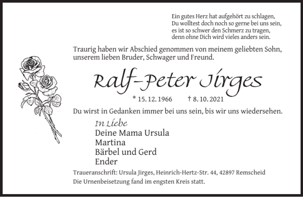 <p>Ein gutes Herz hat aufgehört zu schlagen,<br />Du wolltest doch noch so gerne bei uns sein,<br />es ist so schwer den Schmerz zu tragen,<br />denn ohne Dich wird vieles anders sein.</p><p>Traurig haben wir Abschied genommen von meinem geliebten Sohn,<br />unserem lieben Bruder, Schwager und Freund.</p><p>Ralf-Peter Jirges<br />* 15. 12. 1966</p><p>† 8. 10. 2021</p><p>Du wirst in Gedanken immer bei uns sein, bis wir uns wiedersehen.<br />In Liebe</p><p>Deine Mama Ursula<br />Martina<br />Bärbel und Gerd<br />Ender<br />Traueranschrift: Ursula Jirges, Heinrich-Hertz-Str. 44, 42897 Remscheid<br />Die Urnenbeisetzung fand im engsten Kreis statt.</p>