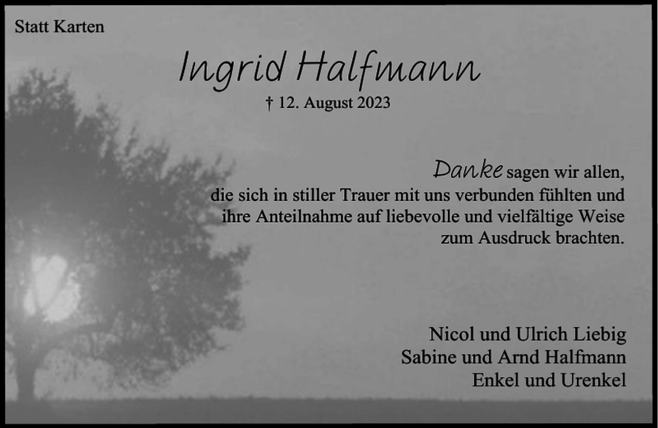 <p>Statt Karten</p><p>Ingrid Halfmann<br />† 12. August 2023</p><p>Danke sagen wir allen,<br />die sich in stiller Trauer mit uns verbunden fühlten und<br />ihre Anteilnahme auf liebevolle und vielfältige Weise<br />zum Ausdruck brachten.</p><p>Nicol und Ulrich Liebig<br />Sabine und Arnd Halfmann<br />Enkel und Urenkel</p>