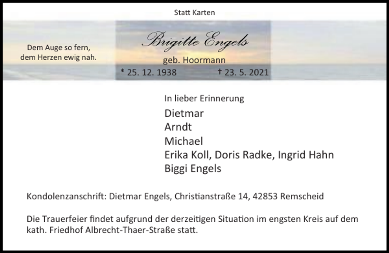 <p>Sta Karten</p><p>Dem Auge so fern,<br />dem Herzen ewig nah.</p><p>geb. Hoormann<br />* 25. 12. 1938<br />† 23. 5. 2021<br />In lieber Erinnerung</p><p>Dietmar<br />Arndt<br />Michael<br />Erika Koll, Doris Radke, Ingrid Hahn<br />Biggi Engels<br />Kondolenzanschri : Dietmar Engels, Chris anstraße 14, 42853 Remscheid<br />Die Trauerfeier ﬁndet aufgrund der derzei gen Situa on im engsten Kreis auf dem<br />kath. Friedhof Albrecht-Thaer-Straße sta .</p>
