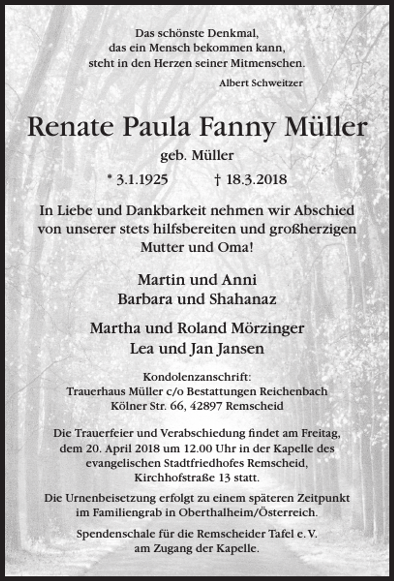 <p>Das schönste Denkmal,<br />das ein Mensch bekommen kann,<br />steht in den Herzen seiner Mitmenschen.<br />Albert Schweitzer</p><p>Renate Paula Fanny Müller<br />geb. Müller</p><p>* 3.1.1925</p><p>† 18.3.2018</p><p>In Liebe und Dankbarkeit nehmen wir Abschied<br />von unserer stets hilfsbereiten und großherzigen<br />Mutter und Oma!</p><p>Martin und Anni<br />Barbara und Shahanaz<br />Martha und Roland Mörzinger<br />Lea und Jan Jansen<br />Kondolenzanschrift:<br />Trauerhaus Müller c/o Bestattungen Reichenbach<br />Kölner Str. 66, 42897 Remscheid<br />Die Trauerfeier und Verabschiedung ﬁndet am Freitag,<br />dem 20. April 2018 um 12.00 Uhr in der Kapelle des<br />evangelischen Stadtfriedhofes Remscheid,<br />Kirchhofstraße 13 statt.<br />Die Urnenbeisetzung erfolgt zu einem späteren Zeitpunkt<br />im Familiengrab in Oberthalheim/Österreich.<br />Spendenschale für die Remscheider Tafel e. V.<br />am Zugang der Kapelle.</p>