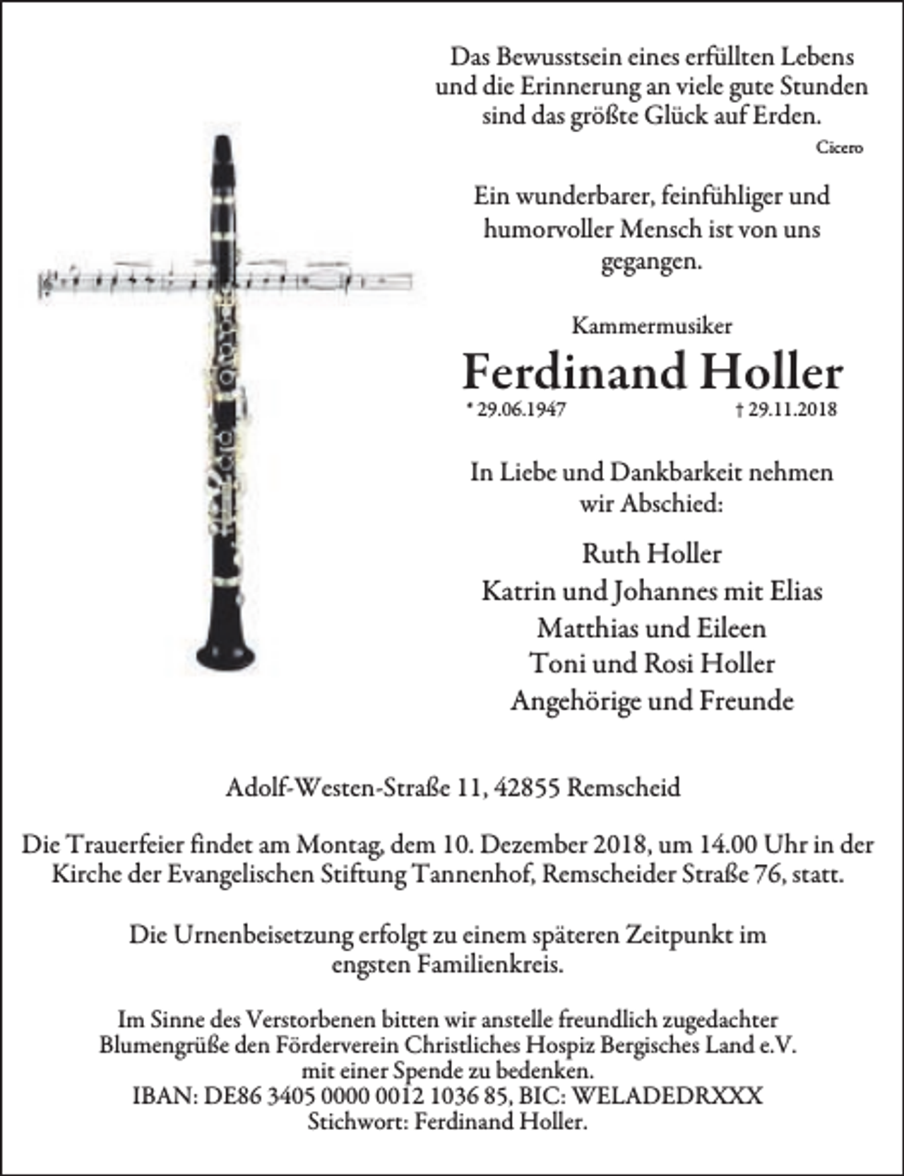 <p>Das Bewusstsein eines erfüllten Lebens<br />und die Erinnerung an viele gute Stunden<br />sind das größte Glück auf Erden.<br />Cicero</p><p>Ein wunderbarer, feinfühliger und<br />humorvoller Mensch ist von uns<br />gegangen.<br />Kammermusiker</p><p>Ferdinand Holler<br />* 29.06.1947</p><p>† 29.11.2018</p><p>In Liebe und Dankbarkeit nehmen<br />wir Abschied:</p><p>Ruth Holler<br />Katrin und Johannes mit Elias<br />Matthias und Eileen<br />Toni und Rosi Holler<br />Angehörige und Freunde<br />Adolf-Westen-Straße 11, 42855 Remscheid<br />Die Trauerfeier findet am Montag, dem 10. Dezember 2018, um 14.00 Uhr in der<br />Kirche der Evangelischen Stiftung Tannenhof, Remscheider Straße 76, statt.<br />Die Urnenbeisetzung erfolgt zu einem späteren Zeitpunkt im<br />engsten Familienkreis.<br />Im Sinne des Verstorbenen bitten wir anstelle freundlich zugedachter<br />Blumengrüße den Förderverein Christliches Hospiz Bergisches Land e.V.<br />mit einer Spende zu bedenken.<br />IBAN: DE86 3405 0012 1036 85, BIC: WELADEDRXXX<br />Stichwort: Ferdinand Holler.</p>