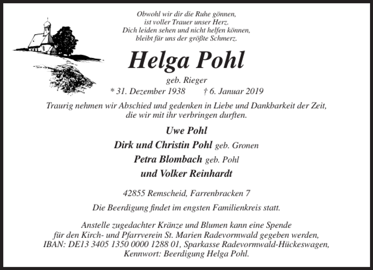 <p>Obwohl wir dir die Ruhe gönnen,<br />ist voller Trauer unser Herz.<br />Dich leiden sehen und nicht helfen können,<br />bleibt für uns der größte Schmerz.</p><p>Helga Pohl<br />geb. Rieger<br />* 31. Dezember 1938<br />† 6. Januar 2019<br />Traurig nehmen wir Abschied und gedenken in Liebe und Dankbarkeit der Zeit,<br />die wir mit ihr verbringen durften.</p><p>Uwe Pohl<br />Dirk und Christin Pohl geb. Gronen<br />Petra Blombach geb. Pohl<br />und Volker Reinhardt<br />42855 Remscheid, Farrenbracken 7<br />Die Beerdigung findet im engsten Familienkreis statt.<br />Anstelle zugedachter Kränze und Blumen kann eine Spende<br />für den Kirch- und Pfarrverein St. Marien Radevormwald gegeben werden,<br />IBAN: DE1405 135000 1288 01, Sparkasse Radevormwald-Hückeswagen,<br />Kennwort: Beerdigung Helga Pohl.</p>