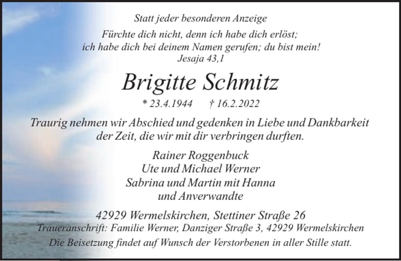 <p>Statt jeder besonderen Anzeige<br />Fürchte dich nicht, denn ich habe dich erlöst;<br />ich habe dich bei deinem Namen gerufen; du bist mein!<br />Jesaja 43,1</p><p>Brigitte Schmitz<br />* 23.4.1944</p><p>† 16.2.2022</p><p>Traurig nehmen wir Abschied und gedenken in Liebe und Dankbarkeit<br />der Zeit, die wir mit dir verbringen durften.<br />Rainer Roggenbuck<br />Ute und Michael Werner<br />Sabrina und Martin mit Hanna<br />und Anverwandte<br />42929 Wermelskirchen, Stettiner Straße 26</p><p>Traueranschrift: Familie Werner, Danziger Straße 3, 42929 Wermelskirchen<br />Die Beisetzung findet auf Wunsch der Verstorbenen in aller Stille statt.</p>