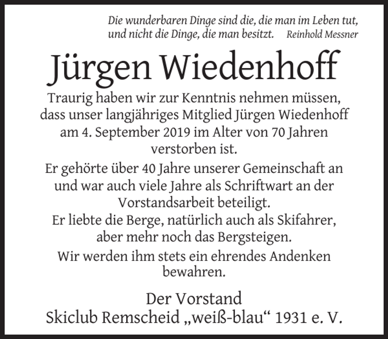 <p>Die wunderbaren Dinge sind die, die man im Leben tut,<br />und nicht die Dinge, die man besitzt. Reinhold Messner</p><p>Jürgen Wiedenhoff<br />Traurig haben wir zur Kenntnis nehmen müssen,<br />dass unser langjähriges Mitglied Jürgen Wiedenhoff<br />am 4. September 2019 im Alter von 70 Jahren<br />verstorben ist.<br />Er gehörte über 40 Jahre unserer Gemeinschaft an<br />und war auch viele Jahre als Schriftwart an der<br />Vorstandsarbeit beteiligt.<br />Er liebte die Berge, natürlich auch als Skifahrer,<br />aber mehr noch das Bergsteigen.<br />Wir werden ihm stets ein ehrendes Andenken<br />bewahren.</p><p>Der Vorstand<br />Skiclub Remscheid „weiß-blau“ 1931 e. V.</p>