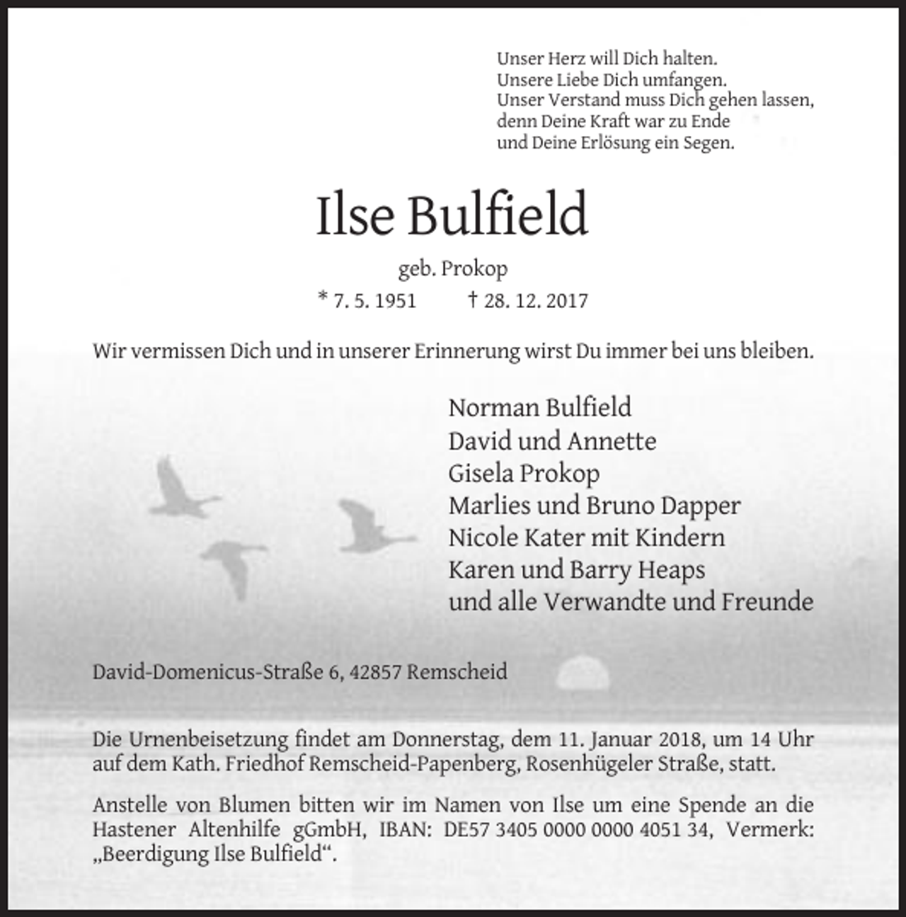 <p>Unser Herz will Dich halten.<br />Unsere Liebe Dich umfangen.<br />Unser Verstand muss Dich gehen lassen,<br />denn Deine Kraft war zu Ende<br />und Deine Erlösung ein Segen.</p><p>Ilse Bulfield<br />geb. Prokop<br />* 7. 5. 1951<br />† 28. 12. 2017<br />Wir vermissen Dich und in unserer Erinnerung wirst Du immer bei uns bleiben.</p><p>Norman Bulfield<br />David und Annette<br />Gisela Prokop<br />Marlies und Bruno Dapper<br />Nicole Kater mit Kindern<br />Karen und Barry Heaps<br />und alle Verwandte und Freunde<br />David-Domenicus-Straße 6, 42857 Remscheid</p><p>Die Urnenbeisetzung findet am Donnerstag, dem 11. Januar 2018, um 14 Uhr<br />auf dem Kath. Friedhof Remscheid-Papenberg, Rosenhügeler Straße, statt.<br />Anstelle von Blumen bitten wir im Namen von Ilse um eine Spende an die<br />Hastener Altenhilfe gGmbH, IBAN: DE57 3405 4051 34, Vermerk:<br />„Beerdigung Ilse Bulfield“.</p>