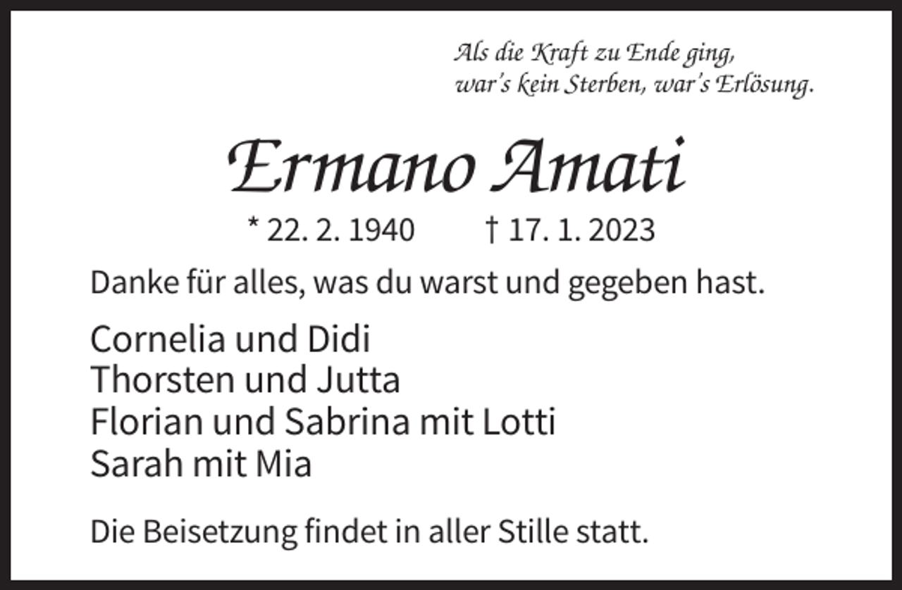 <p>Als die Kraft zu Ende ging,<br />war’s kein Sterben, war’s Erlösung.</p><p>Ermano Amati<br />* 22. 2. 1940</p><p>† 17. 1. 2023</p><p>Danke für alles, was du warst und gegeben hast.</p><p>Cornelia und Didi<br />Thorsten und Jutta<br />Florian und Sabrina mit Lotti<br />Sarah mit Mia<br />Die Beisetzung findet in aller Stille statt.</p>