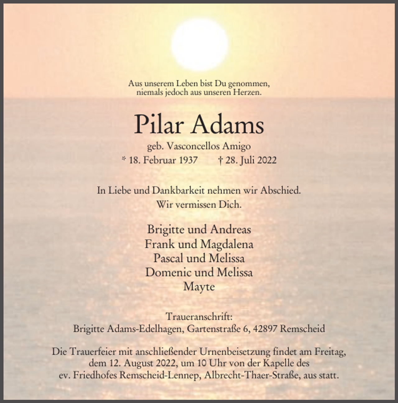 <p>Aus unserem Leben bist Du genommen,<br />niemals jedoch aus unseren Herzen.</p><p>Pilar Adams<br />geb. Vasconcellos Amigo<br />* 18. Februar 1937<br />† 28. Juli 2022<br />In Liebe und Dankbarkeit nehmen wir Abschied.<br />Wir vermissen Dich.</p><p>Brigitte und Andreas<br />Frank und Magdalena<br />Pascal und Melissa<br />Domenic und Melissa<br />Mayte<br />Traueranschrift:<br />Brigitte Adams-Edelhagen, Gartenstraße 6, 42897 Remscheid<br />Die Trauerfeier mit anschließender Urnenbeisetzung findet am Freitag,<br />dem 12. August 2022, um 10 Uhr von der Kapelle des<br />ev. Friedhofes Remscheid-Lennep, Albrecht-Thaer-Straße, aus statt.</p>
