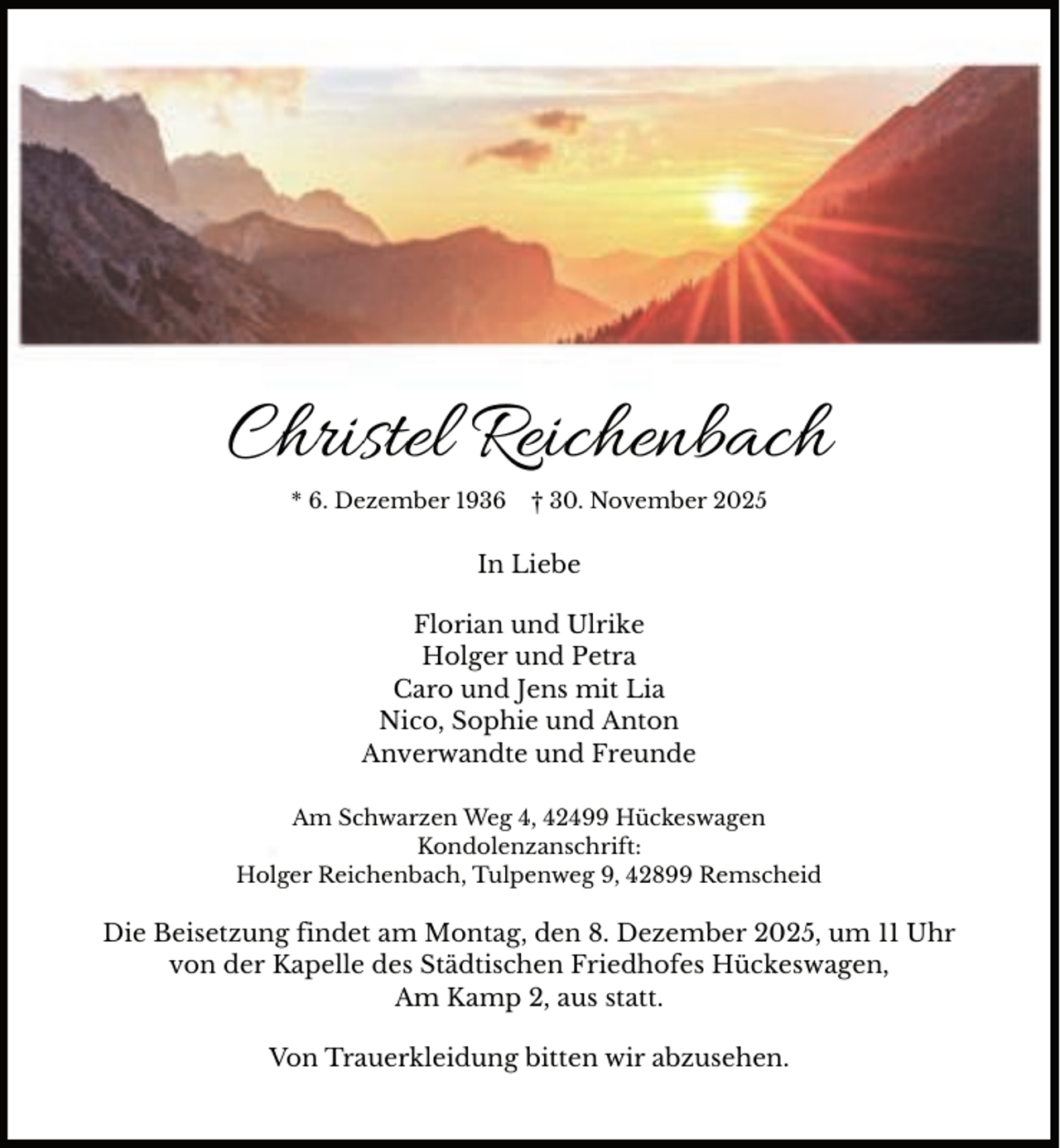 <p>Christel Reichenbach<br />* 6. Dezember 1936</p><p>† 30. November 2025</p><p>In Liebe<br />Florian und Ulrike<br />Holger und Petra<br />Caro und Jens mit Lia<br />Nico, Sophie und Anton<br />Anverwandte und Freunde<br />Am Schwarzen Weg 4, 42499 Hückeswagen<br />Kondolenzanschrift:<br />Holger Reichenbach, Tulpenweg 9, 42899 Remscheid</p><p>Die Beisetzung findet am Montag, den 8. Dezember 2025, um 11 Uhr<br />von der Kapelle des Städtischen Friedhofes Hückeswagen,<br />Am Kamp 2, aus statt.<br />Von Trauerkleidung bitten wir abzusehen.</p>