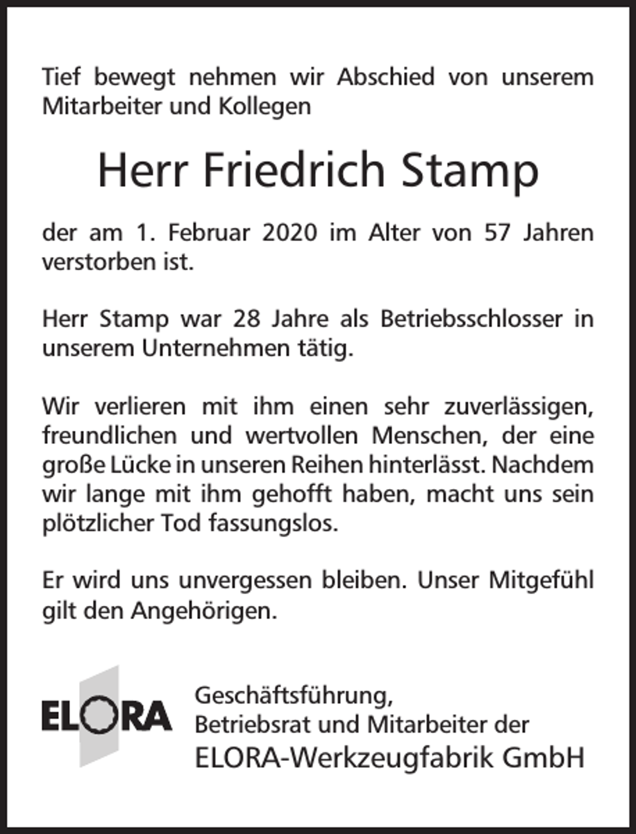 <p>Tief bewegt nehmen wir Abschied von unserem<br />Mitarbeiter und Kollegen</p><p>Herr Friedrich Stamp<br />der am 1. Februar 2020 im Alter von 57 Jahren<br />verstorben ist.<br />Herr Stamp war 28 Jahre als Betriebsschlosser in<br />unserem Unternehmen tätig.<br />Wir verlieren mit ihm einen sehr zuverlässigen,<br />freundlichen und wertvollen Menschen, der eine<br />große Lücke in unseren Reihen hinterlässt. Nachdem<br />wir lange mit ihm gehofft haben, macht uns sein<br />plötzlicher Tod fassungslos.<br />Er wird uns unvergessen bleiben. Unser Mitgefühl<br />gilt den Angehörigen.<br />Geschäftsführung,<br />Betriebsrat und Mitarbeiter der</p><p>ELORA-Werkzeugfabrik GmbH</p>
