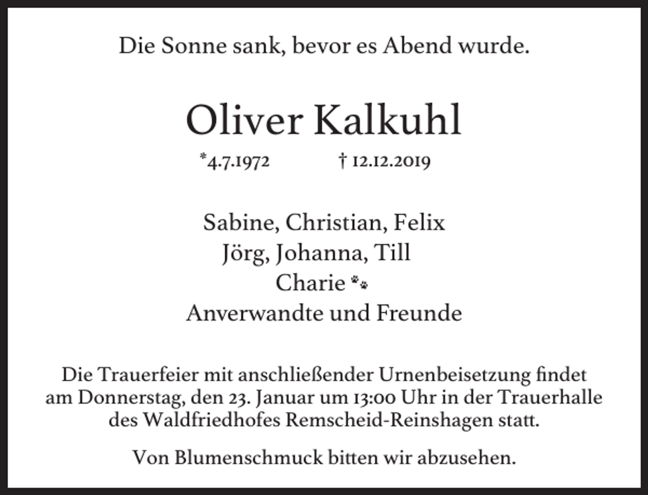 <p>Die Sonne sank, bevor es Abend wurde.</p><p>Oliver Kalkuhl<br />*4.7.1972</p><p>† 12.12.2019</p><p>Sabine, Christian, Felix<br />Jörg, Johanna, Till<br />Charie T<br />Anverwandte und Freunde<br />Die Trauerfeier mit anschließender Urnenbeisetzung ﬁndet<br />am Donnerstag, den 23. Januar um 13:00 Uhr in der Trauerhalle<br />des Waldfriedhofes Remscheid-Reinshagen sta .<br />Von Blumenschmuck bi en wir abzusehen.</p>