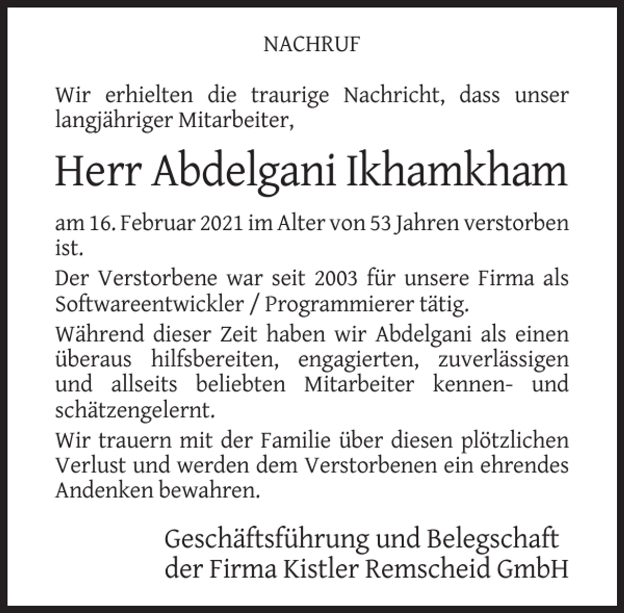 <p>NACHRUF<br />Wir erhielten die traurige Nachricht, dass unser<br />langjähriger Mitarbeiter,</p><p>Herr Abdelgani Ikhamkham<br />am 16. Februar 2021 im Alter von 53 Jahren verstorben<br />ist.<br />Der Verstorbene war seit 2003 für unsere Firma als<br />Softwareentwickler / Programmierer tätig.<br />Während dieser Zeit haben wir Abdelgani als einen<br />überaus hilfsbereiten, engagierten, zuverlässigen<br />und allseits beliebten Mitarbeiter kennen- und<br />schätzengelernt.<br />Wir trauern mit der Familie über diesen plötzlichen<br />Verlust und werden dem Verstorbenen ein ehrendes<br />Andenken bewahren.</p><p>Geschäftsführung und Belegschaft<br />der Firma Kistler Remscheid GmbH</p>