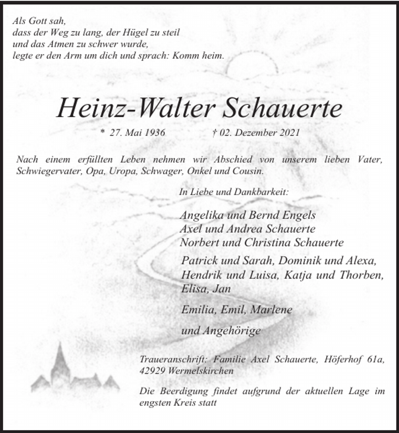 <p>Als Gott sah,<br />dass der Weg zu lang, der Hügel zu steil<br />und das Atmen zu schwer wurde,<br />legte er den Arm um dich und sprach: Komm heim.</p><p>Heinz-Walter Schauerte<br />* 27. Mai 1936</p><p>† 02. Dezember 2021</p><p>Nach einem erfüllten Leben nehmen wir Abschied von unserem lieben Vater,<br />Schwiegervater, Opa, Uropa, Schwager, Onkel und Cousin.<br />In Liebe und Dankbarkeit:</p><p>Angelika und Bernd Engels<br />Axel und Andrea Schauerte<br />Norbert und Christina Schauerte<br />Patrick und Sarah, Dominik und Alexa,<br />Hendrik und Luisa, Katja und Thorben,<br />Elisa, Jan<br />Emilia, Emil, Marlene<br />und Angehörige<br />Traueranschrift: Familie Axel Schauerte, Höferhof 61a,<br />42929 Wermelskirchen<br />Die Beerdigung findet aufgrund der aktuellen Lage im<br />engsten Kreis statt</p>