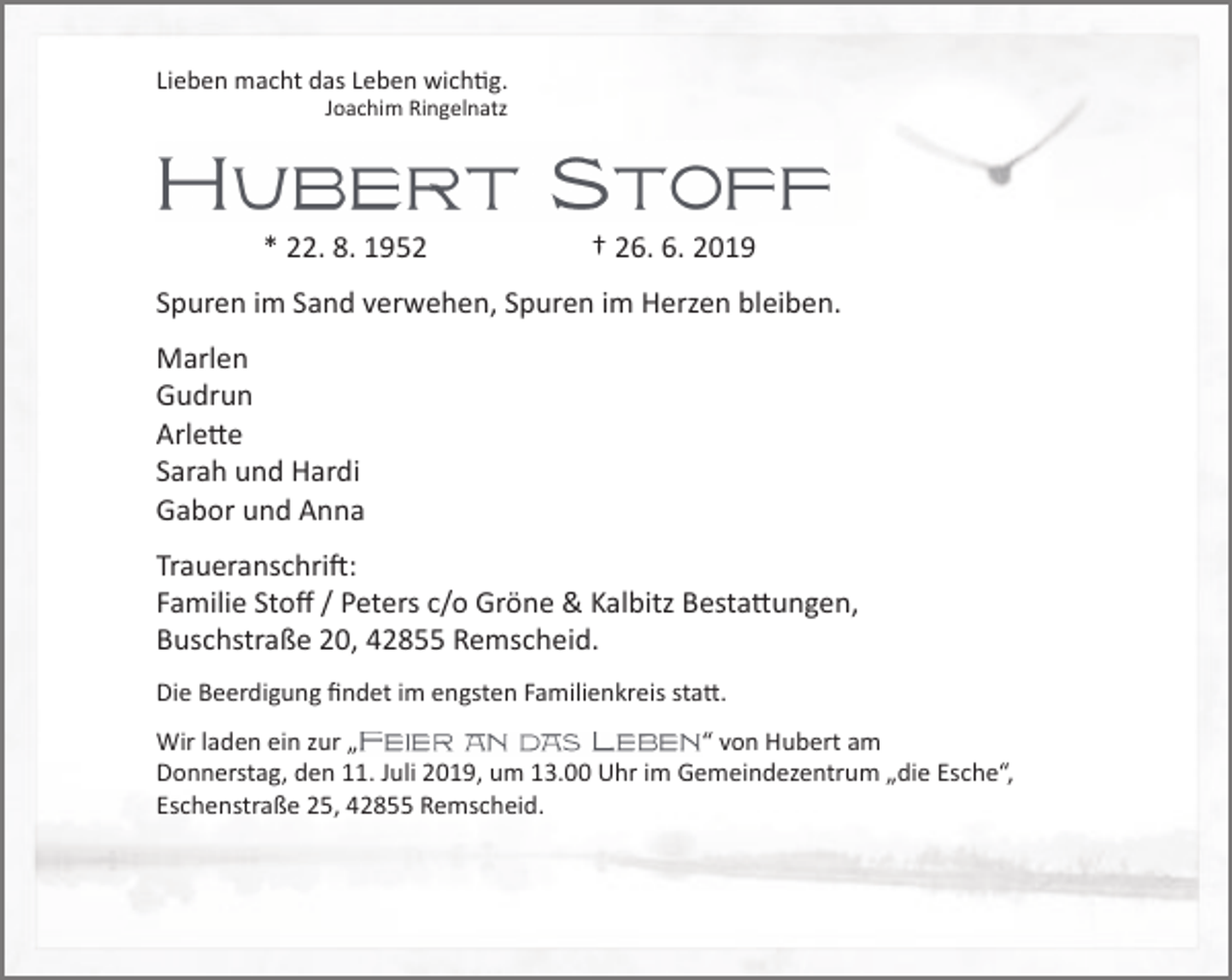 <p>Lieben macht das Leben wichtig.<br />Joachim Ringelnatz</p><p>* 22. 8. 1952</p><p>† 26. 6. 2019</p><p>Spuren im Sand verwehen, Spuren im Herzen bleiben.<br />Marlen<br />Gudrun<br />Arlette<br />Sarah und Hardi<br />Gabor und Anna<br />Traueranschrift:<br />Familie Stoﬀ / Peters c/o Gröne &amp; Kalbitz Bestattungen,<br />Buschstraße 20, 42855 Remscheid.<br />Die Beerdigung ﬁndet im engsten Familienkreis statt.<br />“ von Hubert am<br />Wir laden ein zur „<br />Donnerstag, den 11. Juli 2019, um 13.00 Uhr im Gemeindezentrum „die Esche“,<br />Eschenstraße 25, 42855 Remscheid.</p>