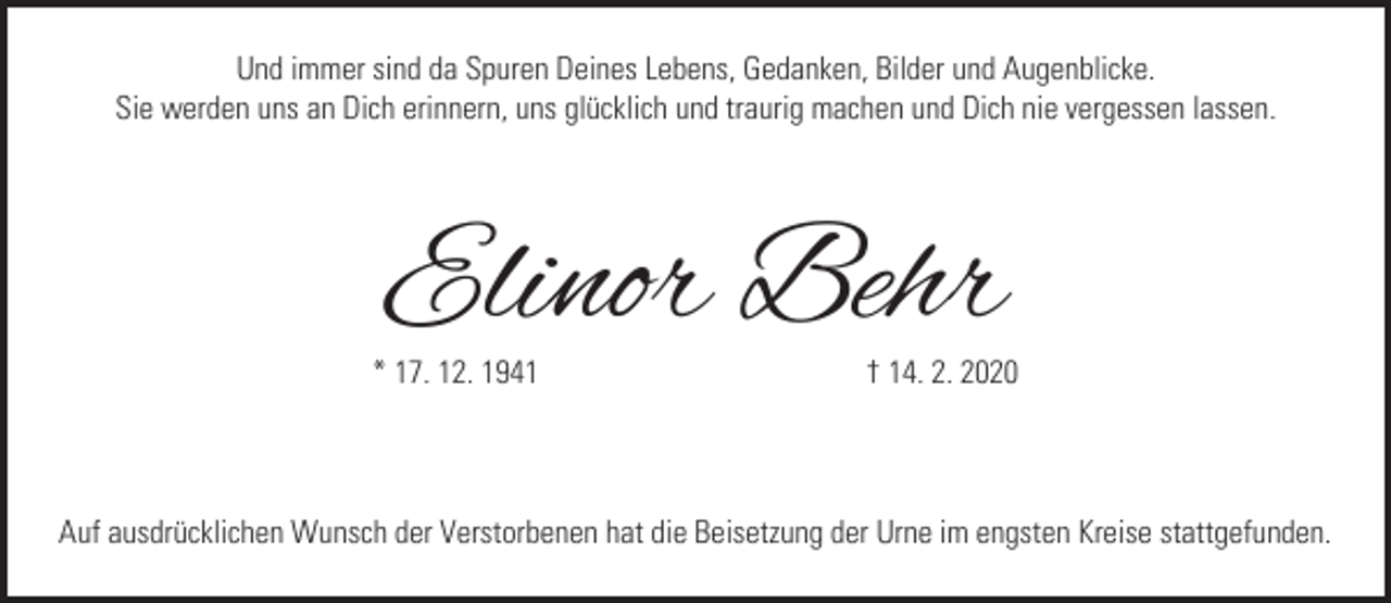 <p>Und immer sind da Spuren Deines Lebens, Gedanken, Bilder und Augenblicke.<br />Sie werden uns an Dich erinnern, uns glücklich und traurig machen und Dich nie vergessen lassen.</p><p>Elinor Behr</p><p>* 17. 12. 1941</p><p>† 14. 2. 2020</p><p>Auf ausdrücklichen Wunsch der Verstorbenen hat die Beisetzung der Urne im engsten Kreise stattgefunden.</p>