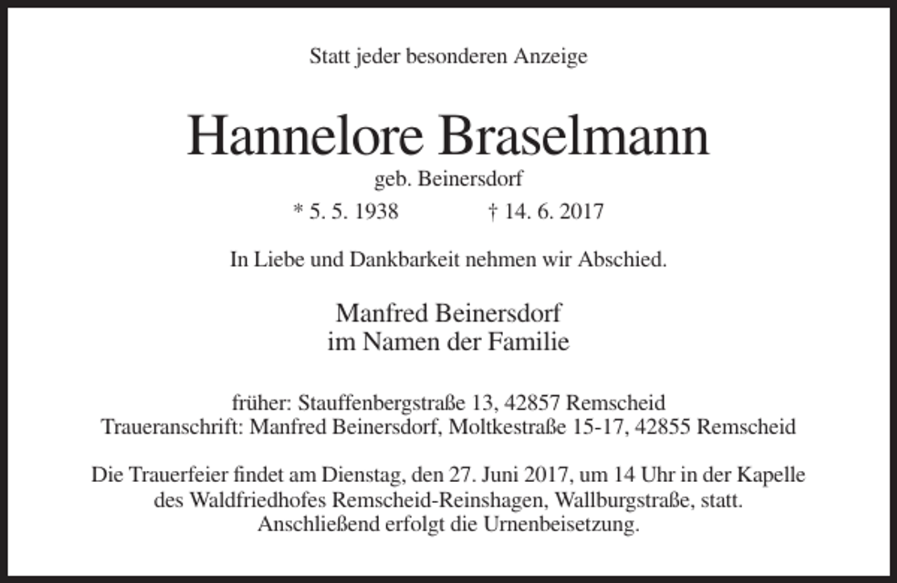 <p>Statt jeder besonderen Anzeige</p><p>Hannelore Braselmann<br />geb. Beinersdorf<br />* 5. 5. 1938<br />† 14. 6. 2017<br />In Liebe und Dankbarkeit nehmen wir Abschied.</p><p>Manfred Beinersdorf<br />im Namen der Familie<br />früher: Stauffenbergstraße 13, 42857 Remscheid<br />Traueranschrift: Manfred Beinersdorf, Moltkestraße 15-17, 42855 Remscheid<br />Die Trauerfeier findet am Dienstag, den 27. Juni 2017, um 14 Uhr in der Kapelle<br />des Waldfriedhofes Remscheid-Reinshagen, Wallburgstraße, statt.<br />Anschließend erfolgt die Urnenbeisetzung.</p>