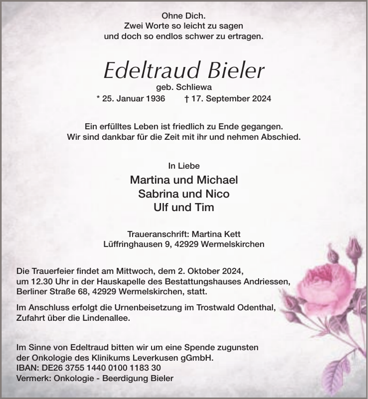 <p>Ohne Dich.<br />Zwei Worte so leicht zu sagen<br />und doch so endlos schwer zu ertragen.</p><p>Edeltraud Bieler</p><p>geb. Schliewa<br />* 25. Januar 1936<br />† 17. September 2024<br />Ein erfülltes Leben ist friedlich zu Ende gegangen.<br />Wir sind dankbar für die Zeit mit ihr und nehmen Abschied.<br />In Liebe</p><p>Martina und Michael<br />Sabrina und Nico<br />Ulf und Tim<br />Traueranschrift: Martina Kett<br />Lüffringhausen 9, 42929 Wermelskirchen<br />Die Trauerfeier findet am Mittwoch, dem 2. Oktober 2024,<br />um 12.30 Uhr in der Hauskapelle des Bestattungshauses Andriessen,<br />Berliner Straße 68, 42929 Wermelskirchen, statt.<br />Im Anschluss erfolgt die Urnenbeisetzung im Trostwald Odenthal,<br />Zufahrt über die Lindenallee.<br />Im Sinne von Edeltraud bitten wir um eine Spende zugunsten<br />der Onkologie des Klinikums Leverkusen gGmbH.<br />IBAN: DE26 3755 144100 1180<br />Vermerk: Onkologie - Beerdigung Bieler</p>