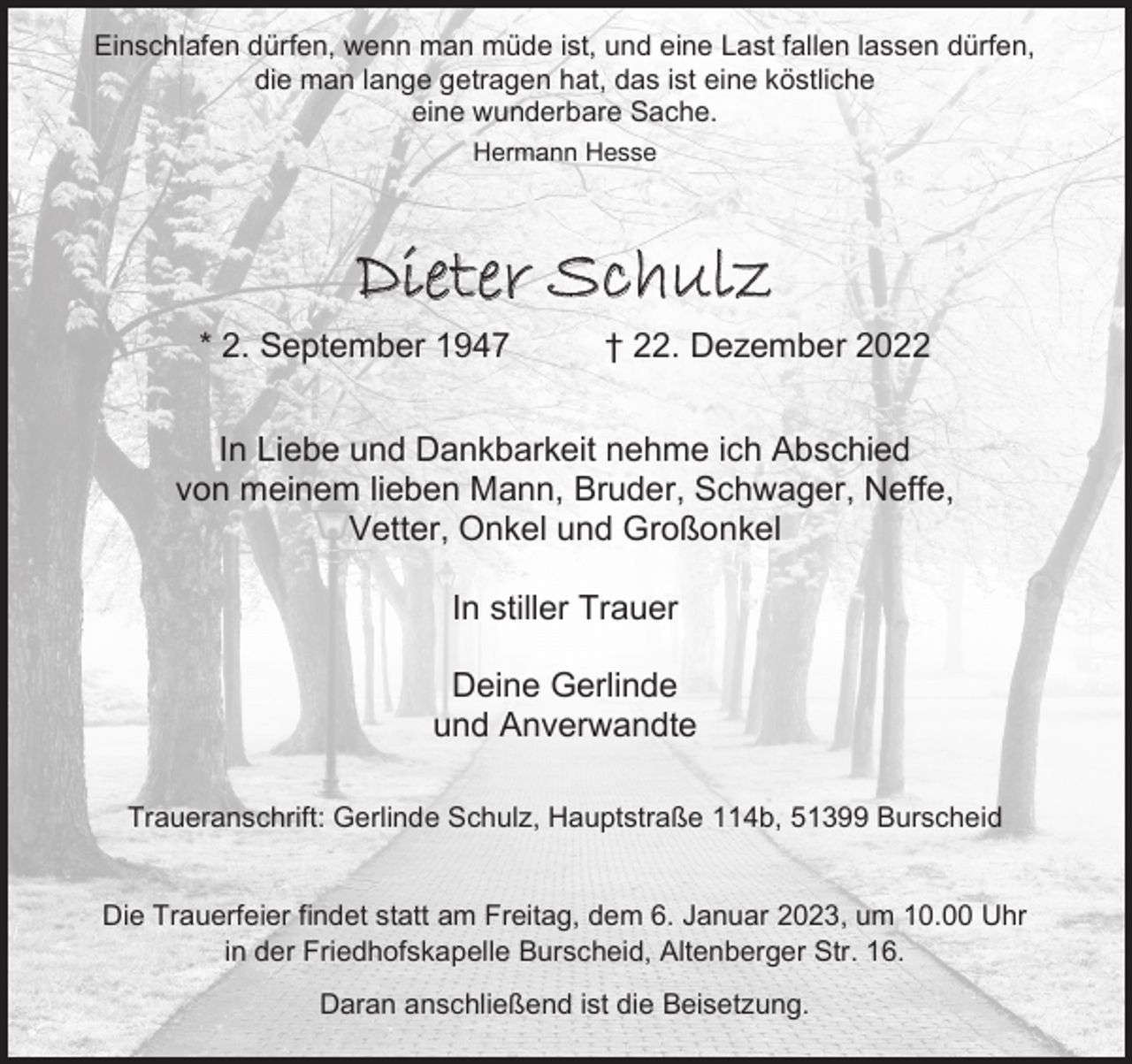 <p>Einschlafen dürfen, wenn man müde ist, und eine Last fallen lassen dürfen,<br />die man lange getragen hat, das ist eine köstliche<br />eine wunderbare Sache.<br />Hermann Hesse</p><p>Dieter Schulz<br />* 2. September 1947</p><p>† 22. Dezember 2022</p><p>In Liebe und Dankbarkeit nehme ich Abschied<br />von meinem lieben Mann, Bruder, Schwager, Neffe,<br />Vetter, Onkel und Großonkel<br />In stiller Trauer<br />Deine Gerlinde<br />und Anverwandte<br />Traueranschrift: Gerlinde Schulz, Hauptstraße 114b, 51399 Burscheid<br />Die Trauerfeier findet statt am Freitag, dem 6. Januar 2023, um 10.00 Uhr<br />in der Friedhofskapelle Burscheid, Altenberger Str. 16.<br />Daran anschließend ist die Beisetzung.</p>