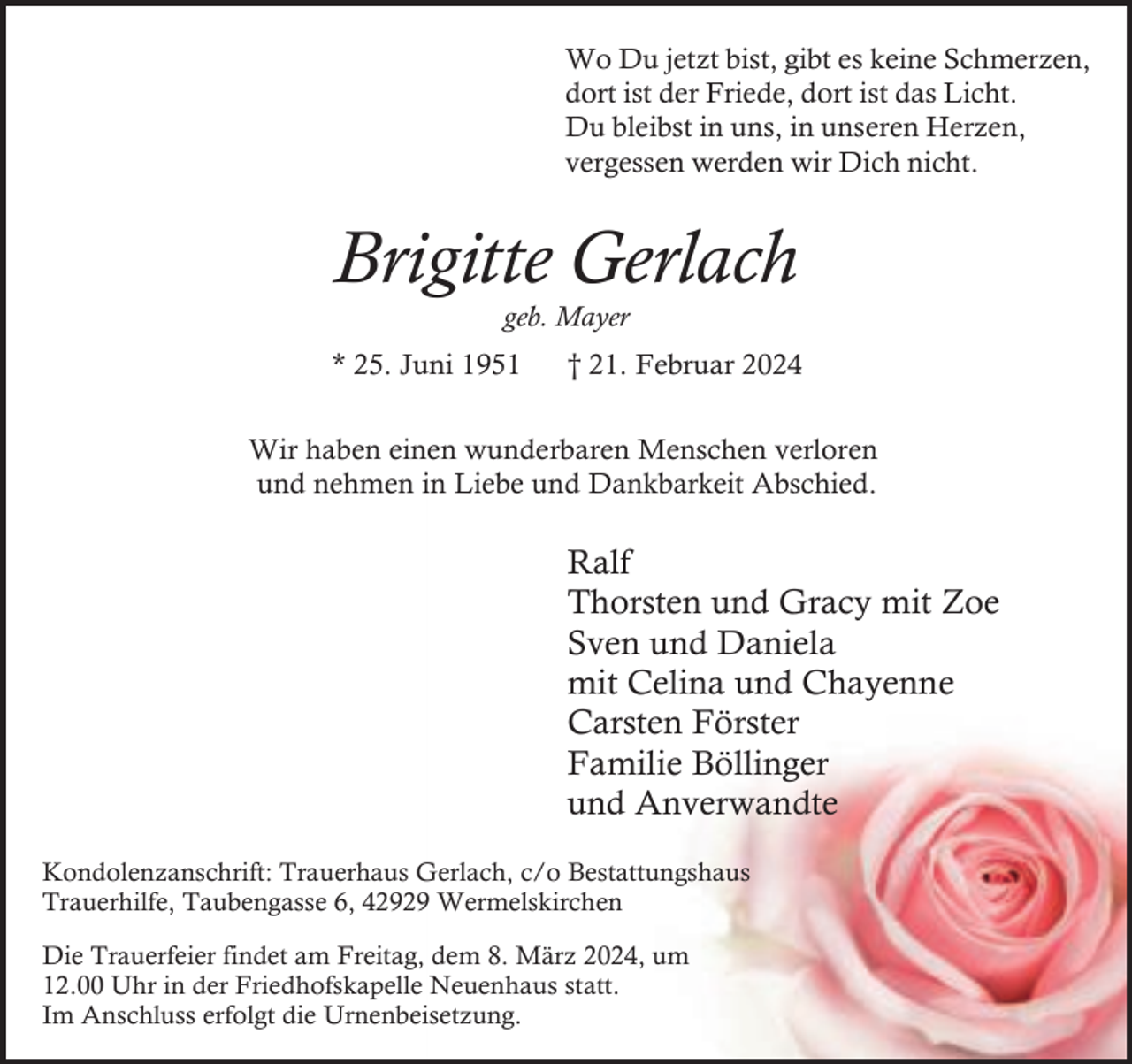 <p>Wo Du jetzt bist, gibt es keine Schmerzen,<br />dort ist der Friede, dort ist das Licht.<br />Du bleibst in uns, in unseren Herzen,<br />vergessen werden wir Dich nicht.</p><p>Brigitte Gerlach<br />geb. Mayer</p><p>* 25. Juni 1951</p><p>† 21. Februar 2024</p><p>Wir haben einen wunderbaren Menschen verloren<br />und nehmen in Liebe und Dankbarkeit Abschied.</p><p>Ralf<br />Thorsten und Gracy mit Zoe<br />Sven und Daniela<br />mit Celina und Chayenne<br />Carsten Förster<br />Familie Böllinger<br />und Anverwandte<br />Kondolenzanschrift: Trauerhaus Gerlach, c/o Bestattungshaus<br />Trauerhilfe, Taubengasse 6, 42929 Wermelskirchen<br />Die Trauerfeier findet am Freitag, dem 8. März 2024, um<br />12.00 Uhr in der Friedhofskapelle Neuenhaus statt.<br />Im Anschluss erfolgt die Urnenbeisetzung.</p>