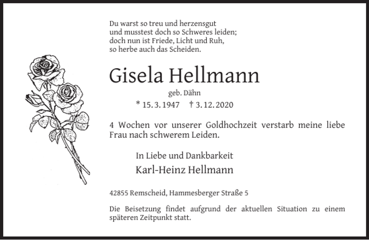 <p>Du warst so treu und herzensgut<br />und musstest doch so Schweres leiden;<br />doch nun ist Friede, Licht und Ruh,<br />so herbe auch das Scheiden.</p><p>Gisela Hellmann<br />geb. Dähn</p><p>* 15. 3. 1947</p><p>† 3. 12. 2020</p><p>4 Wochen vor unserer Goldhochzeit verstarb meine liebe<br />Frau nach schwerem Leiden.<br />In Liebe und Dankbarkeit</p><p>Karl-Heinz Hellmann<br />42855 Remscheid, Hammesberger Straße 5<br />Die Beisetzung ﬁndet aufgrund der aktuellen Situation zu einem<br />späteren Zeitpunkt statt.</p>
