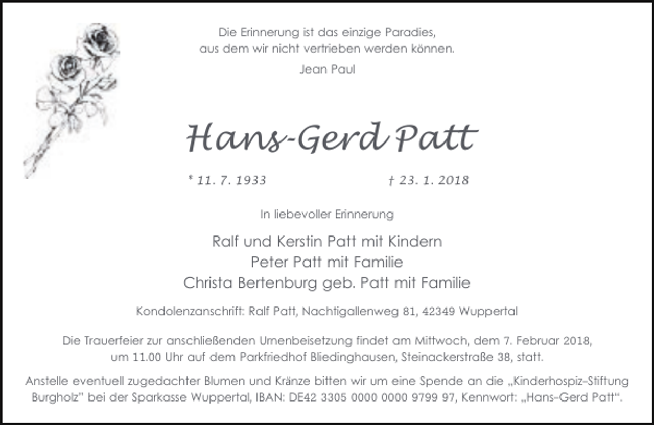 <p>Die Erinnerung ist das einzige Paradies,<br />aus dem wir nicht vertrieben werden können.<br />Jean Paul</p><p>Hans-Gerd Patt<br />* 11. 7. 1933</p><p>† 23. 1. 2018</p><p>In liebevoller Erinnerung</p><p>Ralf und Kerstin Patt mit Kindern<br />Peter Patt mit Familie<br />Christa Bertenburg geb. Patt mit Familie<br />Kondolenzanschrift: Ralf Patt, Nachtigallenweg 81, 42349 Wuppertal<br />Die Trauerfeier zur anschließenden Urnenbeisetzung findet am Mittwoch, dem 7. Februar 2018,<br />um 11.00 Uhr auf dem Parkfriedhof Bliedinghausen, Steinackerstraße 38, statt.<br />Anstelle eventuell zugedachter Blumen und Kränze bitten wir um eine Spende an die „Kinderhospiz-Stiftung<br />Burgholz” bei der Sparkasse Wuppertal, IBAN: DE42 3305 9797, Kennwort: „Hans-Gerd Patt“.</p>
