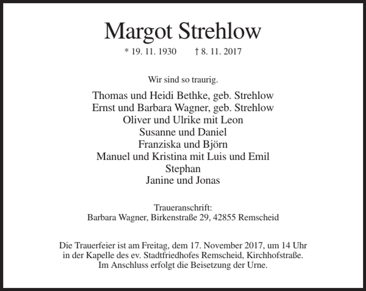 <p>Margot Strehlow<br />* 19. 11. 1930</p><p>† 8. 11. 2017</p><p>Wir sind so traurig.</p><p>Thomas und Heidi Bethke, geb. Strehlow<br />Ernst und Barbara Wagner, geb. Strehlow<br />Oliver und Ulrike mit Leon<br />Susanne und Daniel<br />Franziska und Björn<br />Manuel und Kristina mit Luis und Emil<br />Stephan<br />Janine und Jonas<br />Traueranschrift:<br />Barbara Wagner, Birkenstraße 29, 42855 Remscheid<br />Die Trauerfeier ist am Freitag, dem 17. November 2017, um 14 Uhr<br />in der Kapelle des ev. Stadtfriedhofes Remscheid, Kirchhofstraße.<br />Im Anschluss erfolgt die Beisetzung der Urne.</p>
