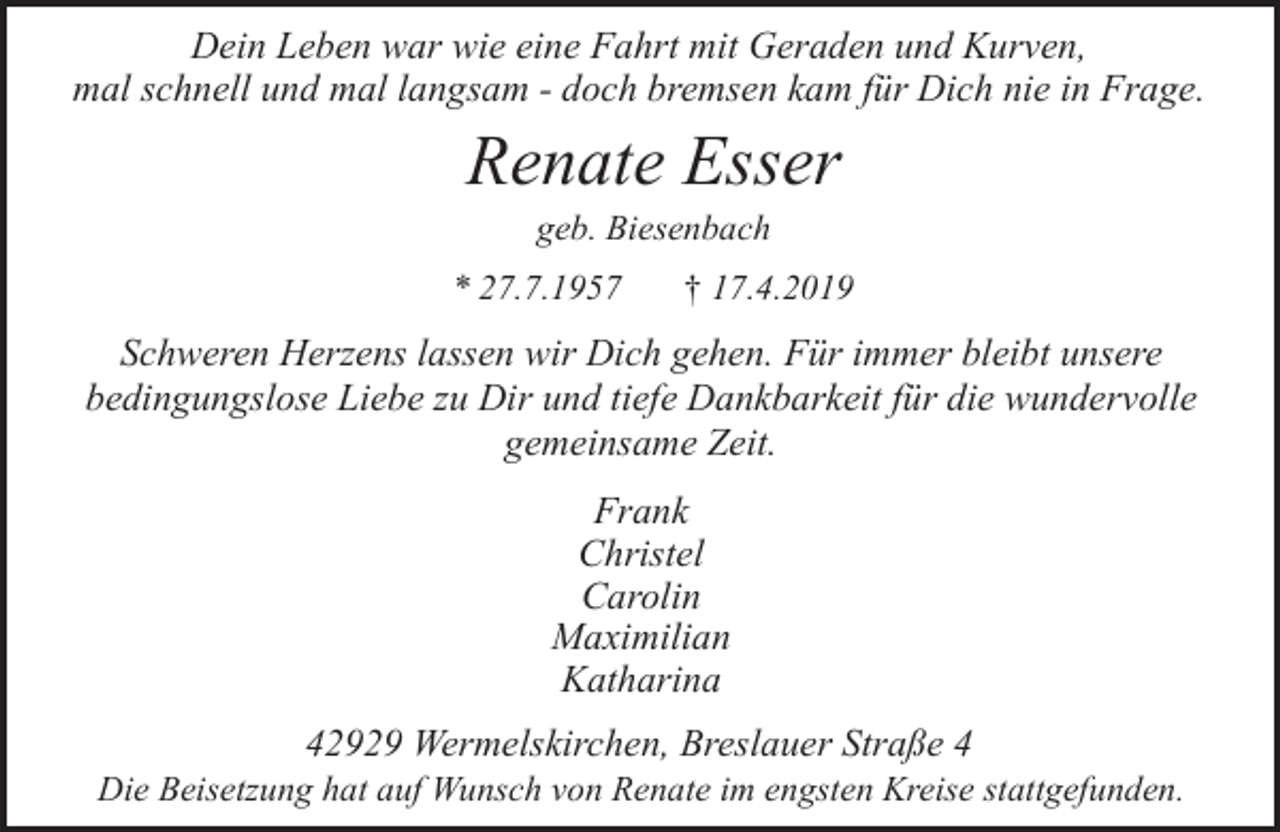 <p>Dein Leben war wie eine Fahrt mit Geraden und Kurven,<br />mal schnell und mal langsam - doch bremsen kam für Dich nie in Frage.</p><p>Renate Esser<br />geb. Biesenbach</p><p>* 27.7.1957</p><p>† 17.4.2019</p><p>Schweren Herzens lassen wir Dich gehen. Für immer bleibt unsere<br />bedingungslose Liebe zu Dir und tiefe Dankbarkeit für die wundervolle<br />gemeinsame Zeit.<br />Frank<br />Christel<br />Carolin<br />Maximilian<br />Katharina<br />42929 Wermelskirchen, Breslauer Straße 4</p><p>Die Beisetzung hat auf Wunsch von Renate im engsten Kreise stattgefunden.</p>