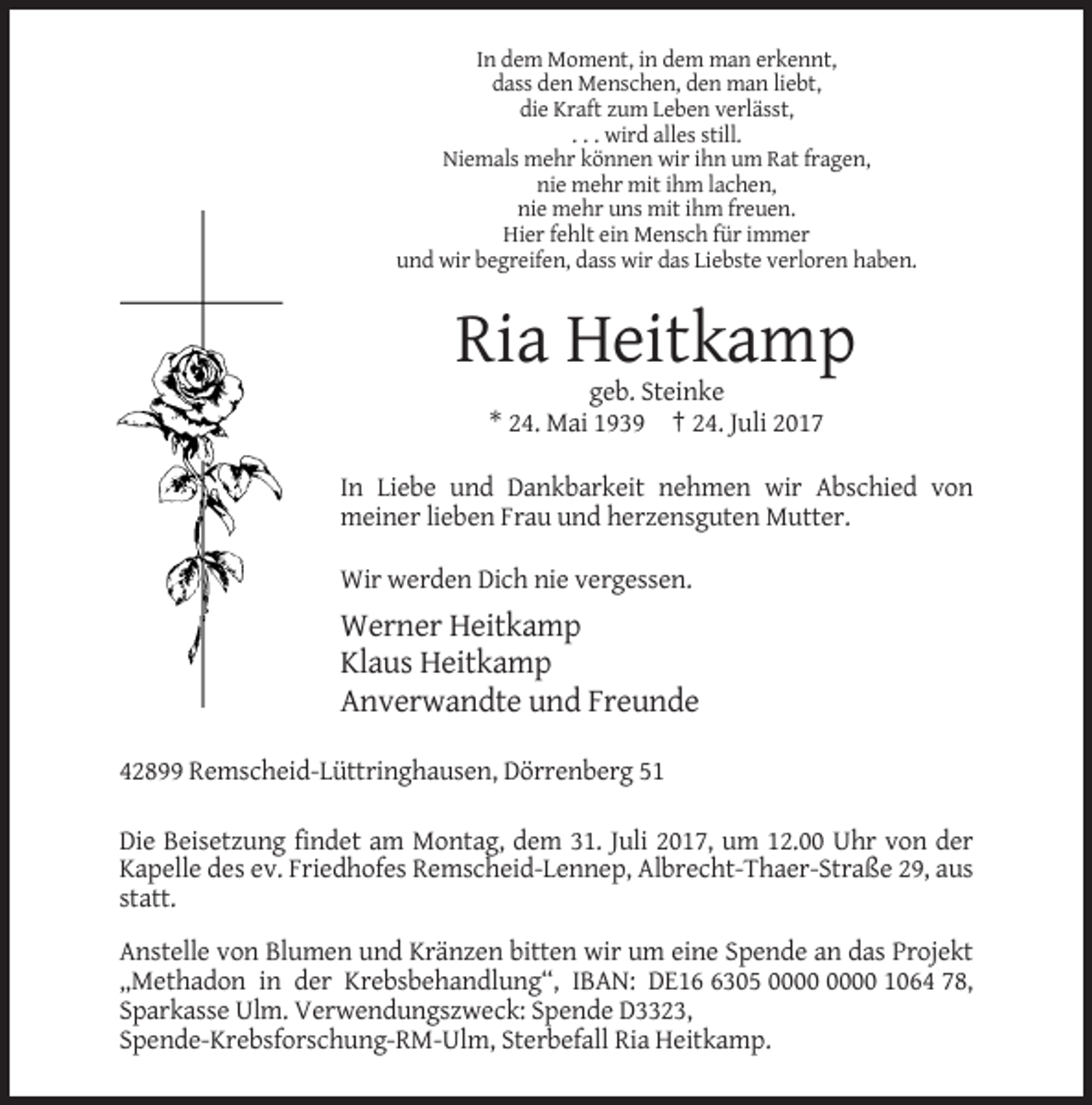 <p>In dem Moment, in dem man erkennt,<br />dass den Menschen, den man liebt,<br />die Kraft zum Leben verlässt,<br />. . . wird alles still.<br />Niemals mehr können wir ihn um Rat fragen,<br />nie mehr mit ihm lachen,<br />nie mehr uns mit ihm freuen.<br />Hier fehlt ein Mensch für immer<br />und wir begreifen, dass wir das Liebste verloren haben.</p><p>Ria Heitkamp<br />geb. Steinke<br />* 24. Mai 1939 † 24. Juli 2017<br />In Liebe und Dankbarkeit nehmen wir Abschied von<br />meiner lieben Frau und herzensguten Mutter.<br />Wir werden Dich nie vergessen.</p><p>Werner Heitkamp<br />Klaus Heitkamp<br />Anverwandte und Freunde<br />42899 Remscheid-Lüttringhausen, Dörrenberg 51<br />Die Beisetzung findet am Montag, dem 31. Juli 2017, um 12.00 Uhr von der<br />Kapelle des ev. Friedhofes Remscheid-Lennep, Albrecht-Thaer-Straße 29, aus<br />statt.<br />Anstelle von Blumen und Kränzen bitten wir um eine Spende an das Projekt<br />„Methadon in der Krebsbehandlung“, IBAN: DE1305 1064 78,<br />Sparkasse Ulm. Verwendungszweck: Spende D3323,<br />Spende-Krebsforschung-RM-Ulm, Sterbefall Ria Heitkamp.</p>