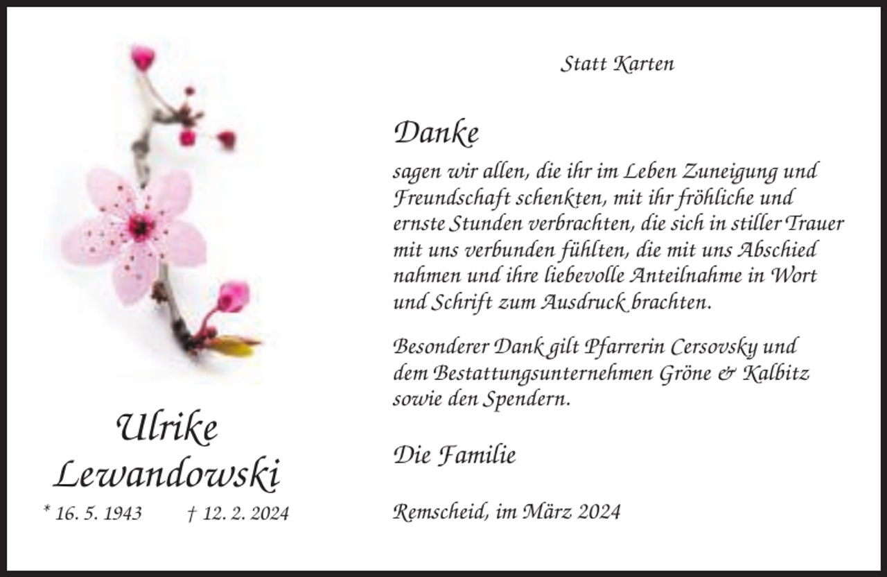 <p>Statt Karten</p><p>Danke<br />sagen wir allen, die ihr im Leben Zuneigung und<br />Freundschaft schenkten, mit ihr fröhliche und<br />ernste Stunden verbrachten, die sich in stiller Trauer<br />mit uns verbunden fühlten, die mit uns Abschied<br />nahmen und ihre liebevolle Anteilnahme in Wort<br />und Schrift zum Ausdruck brachten.</p><p>Ulrike<br />Lewandowski<br />* 16. 5. 1943</p><p>† 12. 2. 2024</p><p>Besonderer Dank gilt Pfarrerin Cersovsky und<br />dem Bestattungsunternehmen Gröne &amp; Kalbitz<br />sowie den Spendern.</p><p>Die Familie<br />Remscheid, im März 2024</p>