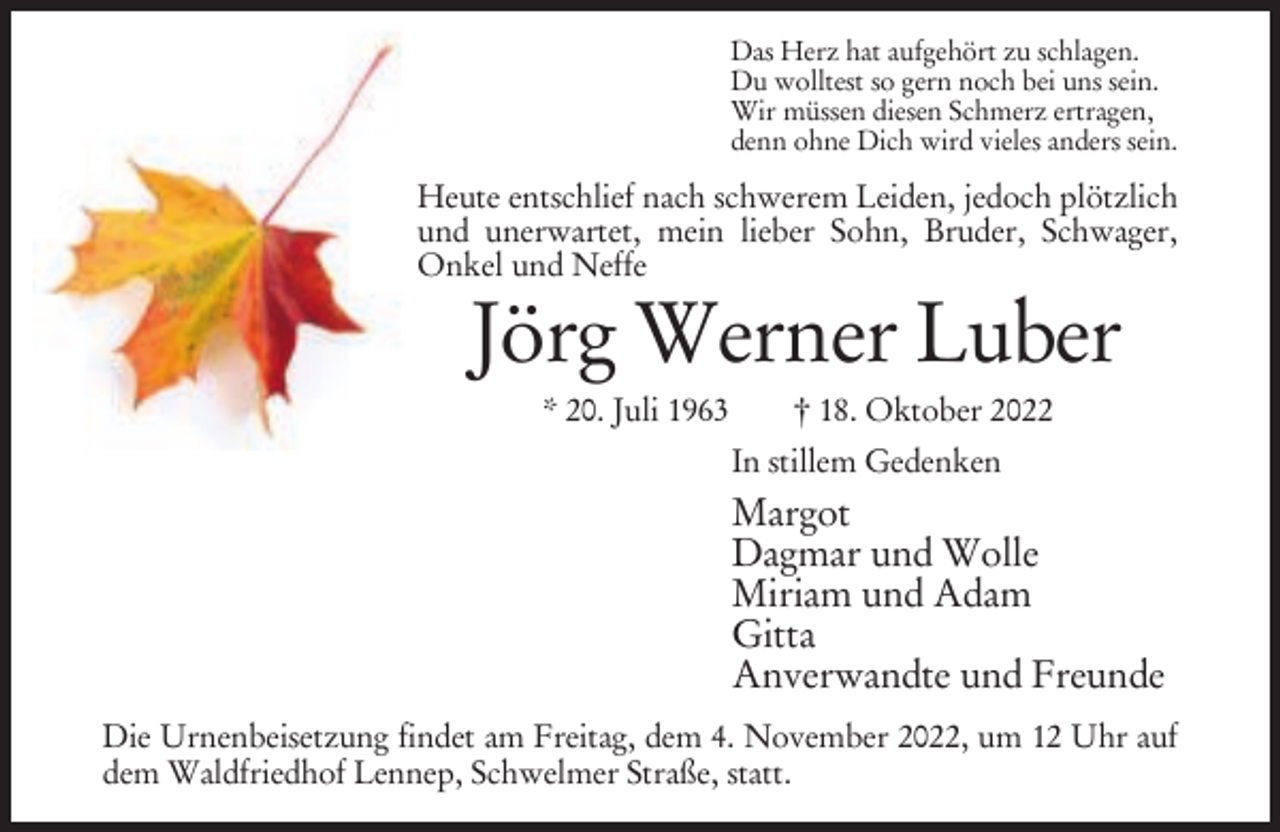 <p>Das Herz hat aufgehört zu schlagen.<br />Du wolltest so gern noch bei uns sein.<br />Wir müssen diesen Schmerz ertragen,<br />denn ohne Dich wird vieles anders sein.</p><p>Heute entschlief nach schwerem Leiden, jedoch plötzlich<br />und unerwartet, mein lieber Sohn, Bruder, Schwager,<br />Onkel und Neffe</p><p>Jörg Werner Luber<br />* 20. Juli 1963</p><p>† 18. Oktober 2022<br />In stillem Gedenken</p><p>Margot<br />Dagmar und Wolle<br />Miriam und Adam<br />Gitta<br />Anverwandte und Freunde<br />Die Urnenbeisetzung findet am Freitag, dem 4. November 2022, um 12 Uhr auf<br />dem Waldfriedhof Lennep, Schwelmer Straße, statt.</p>