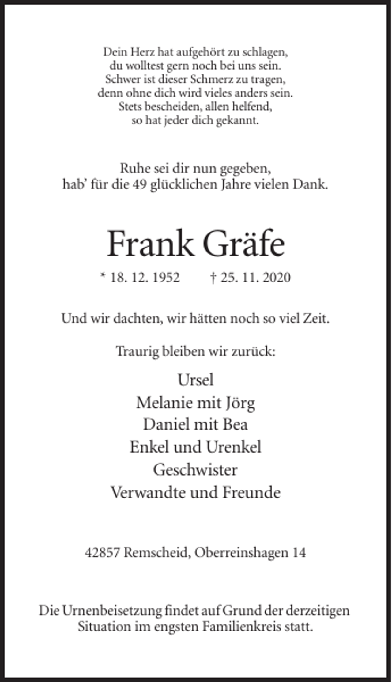 <p>Dein Herz hat aufgehört zu schlagen,<br />du wolltest gern noch bei uns sein.<br />Schwer ist dieser Schmerz zu tragen,<br />denn ohne dich wird vieles anders sein.<br />Stets bescheiden, allen helfend,<br />so hat jeder dich gekannt.</p><p>Ruhe sei dir nun gegeben,<br />hab’ für die 49 glücklichen Jahre vielen Dank.</p><p>Frank Gräfe<br />* 18. 12. 1952</p><p>† 25. 11. 2020</p><p>Und wir dachten, wir hätten noch so viel Zeit.<br />Traurig bleiben wir zurück:</p><p>Ursel<br />Melanie mit Jörg<br />Daniel mit Bea<br />Enkel und Urenkel<br />Geschwister<br />Verwandte und Freunde<br />42857 Remscheid, Oberreinshagen 14</p><p>Die Urnenbeisetzung findet auf Grund der derzeitigen<br />Situation im engsten Familienkreis statt.</p>