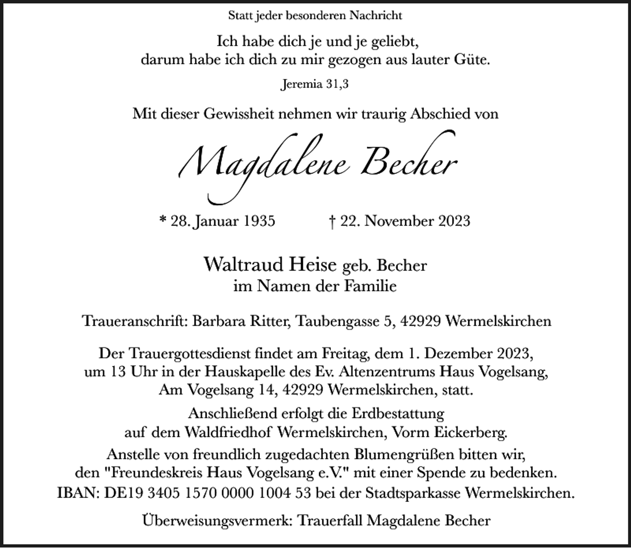 <p>Statt jeder besonderen Nachricht</p><p>Ich habe dich je und je geliebt,<br />darum habe ich dich zu mir gezogen aus lauter Güte.<br />Jeremia 31,3</p><p>Mit dieser Gewissheit nehmen wir traurig Abschied von</p><p>Magdalene Becher<br />* 28. Januar 1935</p><p>† 22. November 2023</p><p>Waltraud Heise geb. Becher<br />im Namen der Familie</p><p>Traueranschrift: Barbara Ritter, Taubengasse 5, 42929 Wermelskirchen<br />Der Trauergottesdienst findet am Freitag, dem 1. Dezember 2023,<br />um 13 Uhr in der Hauskapelle des Ev. Altenzentrums Haus Vogelsang,<br />Am Vogelsang 14, 42929 Wermelskirchen, statt.<br />Anschließend erfolgt die Erdbestattung<br />auf dem Waldfriedhof Wermelskirchen, Vorm Eickerberg.<br />Anstelle von freundlich zugedachten Blumengrüßen bitten wir,<br />den "Freundeskreis Haus Vogelsang e.V." mit einer Spende zu bedenken.<br />IBAN: DE19 3405 157000 1004 53 bei der Stadtsparkasse Wermelskirchen.<br />Überweisungsvermerk: Trauerfall Magdalene Becher</p>