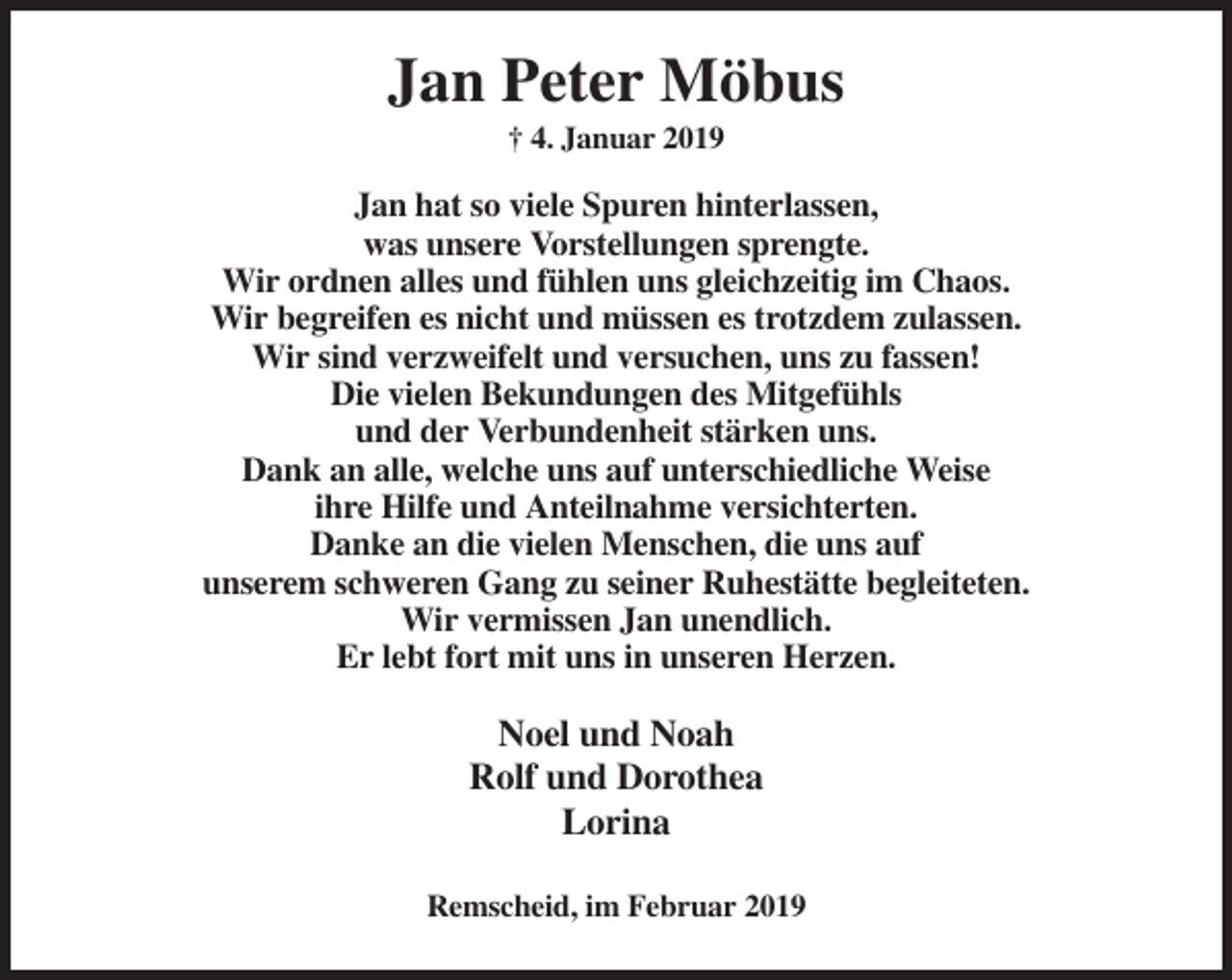 <p>Jan Peter Möbus<br />† 4. Januar 2019</p><p>Jan hat so viele Spuren hinterlassen,<br />was unsere Vorstellungen sprengte.<br />Wir ordnen alles und fühlen uns gleichzeitig im Chaos.<br />Wir begreifen es nicht und müssen es trotzdem zulassen.<br />Wir sind verzweifelt und versuchen, uns zu fassen!<br />Die vielen Bekundungen des Mitgefühls<br />und der Verbundenheit stärken uns.<br />Dank an alle, welche uns auf unterschiedliche Weise<br />ihre Hilfe und Anteilnahme versichterten.<br />Danke an die vielen Menschen, die uns auf<br />unserem schweren Gang zu seiner Ruhestätte begleiteten.<br />Wir vermissen Jan unendlich.<br />Er lebt fort mit uns in unseren Herzen.</p><p>Noel und Noah<br />Rolf und Dorothea<br />Lorina<br />Remscheid, im Februar 2019</p>